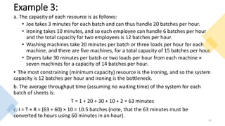 Example 3:
a. The capacity of each resource is as follows:
• Joe takes 3 minutes for each batch and can thus handle 20 batches per hour.
• Ironing takes 10 minutes, and so each employee can handle 6 batches per hour
and the total capacity for two employees is 12 batches per hour.
• Washing machines take 20 minutes per batch or three loads per hour for each
machine, and there are five machines, for a total capacity of 15 batches per hour.
• Dryers take 30 minutes per batch or two loads per hour from each machine ×
seven machines for a capacity of 14 batches per hour.
• The most constraining (minimum capacity) resource is the ironing, and so the system
capacity is 12 batches per hour and ironing is the bottleneck.
b. The average throughput time (assuming no waiting time) of the system for each
batch of sheets is:
T = 1 + 20 + 30 + 10 + 2 = 63 minutes
c. I = T × R = (63 ÷ 60) × 10 = 10.5 batches (note, that the 63 minutes must be
converted to hours using 60 minutes in an hour).
41
 