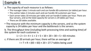a. The capacity of each resource is as follows:
• The manager takes 1 minute each and can handle 60 customers (or tables) per hour.
• The cashier takes 2 minutes each and can handle 30 customers per hour.
• Each server takes 10 minutes per table and can handle 6 tables per hour. There are
four servers, and so the total capacity for servers is 24 tables per hour.
• There are 30 tables available.
• The resource with the minimum capacity is the servers, and so the system
capacity is 24 tables per hour and the bottleneck is the servers.
b. The throughput time (including both processing time and waiting time) of
the system for each customer is
1 + 2 + 3 + 4 + 1 + 2 + 5 + 10 + 20 + 30 + 5 = 83 minutes
c. If there are 20 arrivals per hour, there will be an average of
I = T × R = (83 ÷ 60) × 20 = 27.7 tables being used
Example 4:
43
 