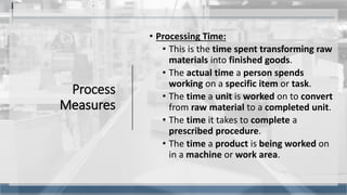 Process
Measures
• Processing Time:
• This is the time spent transforming raw
materials into finished goods.
• The actual time a person spends
working on a specific item or task.
• The time a unit is worked on to convert
from raw material to a completed unit.
• The time it takes to complete a
prescribed procedure.
• The time a product is being worked on
in a machine or work area.
7
 