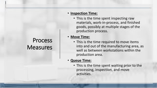 Process
Measures
• Inspection Time:
• This is the time spent inspecting raw
materials, work-in-process, and finished
goods, possibly at multiple stages of the
production process.
• Move Time:
• This is the time required to move items
into and out of the manufacturing area, as
well as between workstations within the
production area.
• Queue Time:
• This is the time spent waiting prior to the
processing, inspection, and move
activities.
9
 
