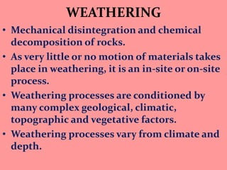 WEATHERING
• Mechanical disintegration and chemical
decomposition of rocks.
• As very little or no motion of materials takes
place in weathering, it is an in-site or on-site
process.
• Weathering processes are conditioned by
many complex geological, climatic,
topographic and vegetative factors.
• Weathering processes vary from climate and
depth.
 