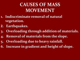 CAUSES OF MASS
MOVEMENT
1. Indiscriminate removal of natural
vegetation.
2. Earthquakes.
3. Overloading through addition of materials.
4. Removal of materials from the slope.
5. Overloading due to heavy rainfall.
6. Increase in gradient and height of slope.
 