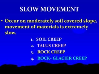SLOW MOVEMENT
• Occur on moderately soil covered slope,
movement of materials is extremely
slow.
1. SOIL CREEP
2. TALUS CREEP
3. ROCK CREEP
4. ROCK- GLACIER CREEP
 