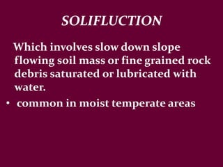 SOLIFLUCTION
Which involves slow down slope
flowing soil mass or fine grained rock
debris saturated or lubricated with
water.
• common in moist temperate areas
 