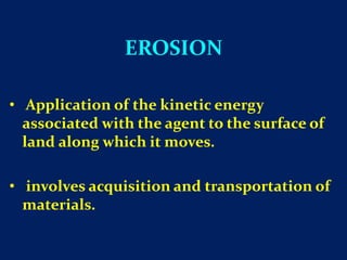 EROSION
• Application of the kinetic energy
associated with the agent to the surface of
land along which it moves.
• involves acquisition and transportation of
materials.
 
