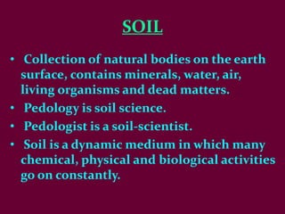 SOIL
• Collection of natural bodies on the earth
surface, contains minerals, water, air,
living organisms and dead matters.
• Pedology is soil science.
• Pedologist is a soil-scientist.
• Soil is a dynamic medium in which many
chemical, physical and biological activities
go on constantly.
 