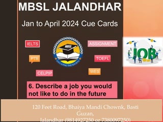 z
MBSL JALANDHAR
Jan to April 2024 Cue Cards
120 Feet Road, Bhaiya Mandi Chownk, Basti
Guzan,
Jalandhar (9814927250 or 7380097250)
6. Describe a job you would
not like to do in the future
IELTS
PTE
CELPIP
ASSIGNMENT
TOEFL
WES
 