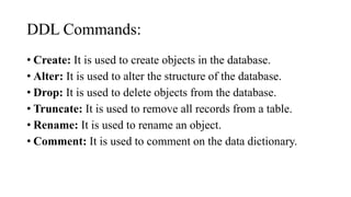 DDL Commands:
• Create: It is used to create objects in the database.
• Alter: It is used to alter the structure of the database.
• Drop: It is used to delete objects from the database.
• Truncate: It is used to remove all records from a table.
• Rename: It is used to rename an object.
• Comment: It is used to comment on the data dictionary.
 