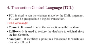 4. Transaction Control Language (TCL)
• TCL is used to run the changes made by the DML statement.
TCL can be grouped into a logical transaction.
TCL Commands:
• Commit: It is used to save the transaction on the database.
• Rollback: It is used to restore the database to original since
the last Commit.
• Savepoint - It identifies a point in a transaction to which you
can later roll back.
 