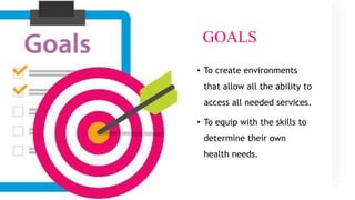 GOALS
• To create environments
that allow all the ability to
access all needed services.
• To equip with the skills to
determine their own
health needs.
 