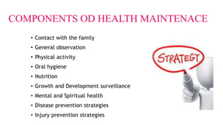 COMPONENTS OD HEALTH MAINTENACE
• Contact with the family
• General observation
• Physical activity
• Oral hygiene
• Nutrition
• Growth and Development surveillance
• Mental and Spiritual health
• Disease prevention strategies
• Injury prevention strategies
 