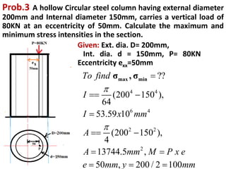 Prob.3 A hollow Circular steel column having external diameter
200mm and Internal diameter 150mm, carries a vertical load of
80KN at an eccentricity of 50mm. Calculate the maximum and
minimum stress intensities in the section.
Given: Ext. dia. D= 200mm,
Int. dia. d = 150mm, P= 80KN
Eccentricity exx=50mm
4 4
6 4
2 2
2
??
(200 150 ),
64
53.59 10
(200 150 ),
4
13744.5 ,
50 , 200 / 2 100
max min
σ , σ
To find
I
I x mm
A
A mm M P x e
e mm y mm



 

 
 
  
 