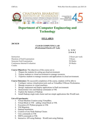 CBIT(A) With effect from the academic year 2023-24
Department of Computer Engineering and
Technology
SYLLABUS
20CSE38
CLOUD COMPUTING LAB
(Professional Elective-IV Lab)
L T P C
2- 0- 0- 2
Instruction 2 Hours per week
Duration of End Examination 3 Hours
Semester End Examination 50 Marks
Continuous Internal Evaluation 50 Marks
Credits 1
Course Objectives: The objectives of this course are to
1. Prepare the students for setting up cloud environment.
2. Expose students to virtual environment to manage resources.
3. Expertise students to manage resources and applications in cloud environment.
Course Outcomes: On successful completion of the course, students will be able to
1. Configure various virtualization tools such as VirtualBox/VMware Workstation.
2. Manage resources in virtual machines.
3. Design, implement and Deploy applications in PaaS environment.
4. Demonstrate Unix and Hadoop commands in VM.
5. Explore the features of Hadoop.
6. Install Hadoop single node cluster and run simple applications like WordCount.
List of Experiments:
1. Virtual Machine Creation using VirtualBox.
2. Virtual Block to VM – adding virtual block to VM.
3. Execution of C/Python program in VM.
4. VM Migration.
5. Hadoop Installation.
6. Creation of one Node Hadoop Cluster.
7. Unix commands in VM.
8. HDFS commands in VM.
9. Interactive API using Hadoop – WordCount using Hadoop.
 