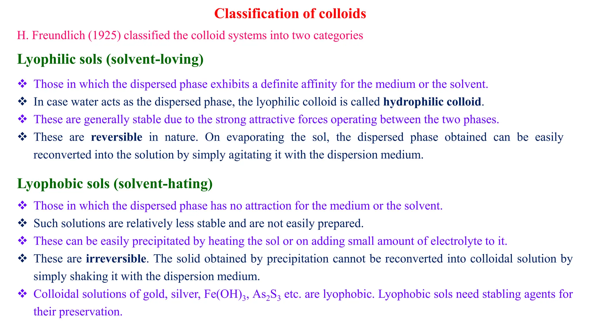 Lyophilic sols (solvent-loving)
 Those in which the dispersed phase exhibits a definite affinity for the medium or the solvent.
 In case water acts as the dispersed phase, the lyophilic colloid is called hydrophilic colloid.
 These are generally stable due to the strong attractive forces operating between the two phases.
 These are reversible in nature. On evaporating the sol, the dispersed phase obtained can be easily
reconverted into the solution by simply agitating it with the dispersion medium.
Lyophobic sols (solvent-hating)
 Those in which the dispersed phase has no attraction for the medium or the solvent.
 Such solutions are relatively less stable and are not easily prepared.
 These can be easily precipitated by heating the sol or on adding small amount of electrolyte to it.
 These are irreversible. The solid obtained by precipitation cannot be reconverted into colloidal solution by
simply shaking it with the dispersion medium.
 Colloidal solutions of gold, silver, Fe(OH)3, As2S3 etc. are lyophobic. Lyophobic sols need stabling agents for
their preservation.
H. Freundlich (1925) classified the colloid systems into two categories
Classification of colloids
 