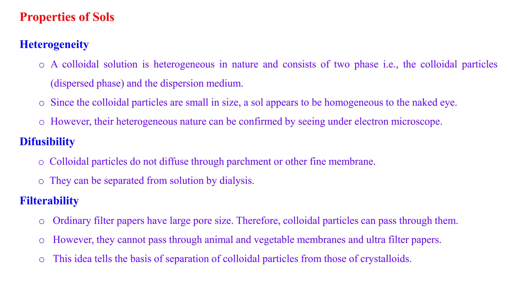Properties of Sols
Heterogeneity
o A colloidal solution is heterogeneous in nature and consists of two phase i.e., the colloidal particles
(dispersed phase) and the dispersion medium.
o Since the colloidal particles are small in size, a sol appears to be homogeneous to the naked eye.
o However, their heterogeneous nature can be confirmed by seeing under electron microscope.
Difusibility
o Colloidal particles do not diffuse through parchment or other fine membrane.
o They can be separated from solution by dialysis.
Filterability
o Ordinary filter papers have large pore size. Therefore, colloidal particles can pass through them.
o However, they cannot pass through animal and vegetable membranes and ultra filter papers.
o This idea tells the basis of separation of colloidal particles from those of crystalloids.
 