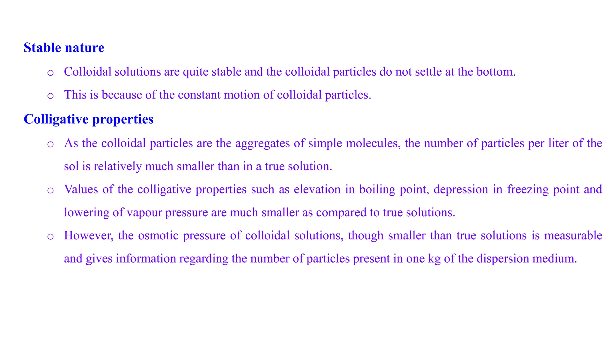 Stable nature
o Colloidal solutions are quite stable and the colloidal particles do not settle at the bottom.
o This is because of the constant motion of colloidal particles.
Colligative properties
o As the colloidal particles are the aggregates of simple molecules, the number of particles per liter of the
sol is relatively much smaller than in a true solution.
o Values of the colligative properties such as elevation in boiling point, depression in freezing point and
lowering of vapour pressure are much smaller as compared to true solutions.
o However, the osmotic pressure of colloidal solutions, though smaller than true solutions is measurable
and gives information regarding the number of particles present in one kg of the dispersion medium.
 