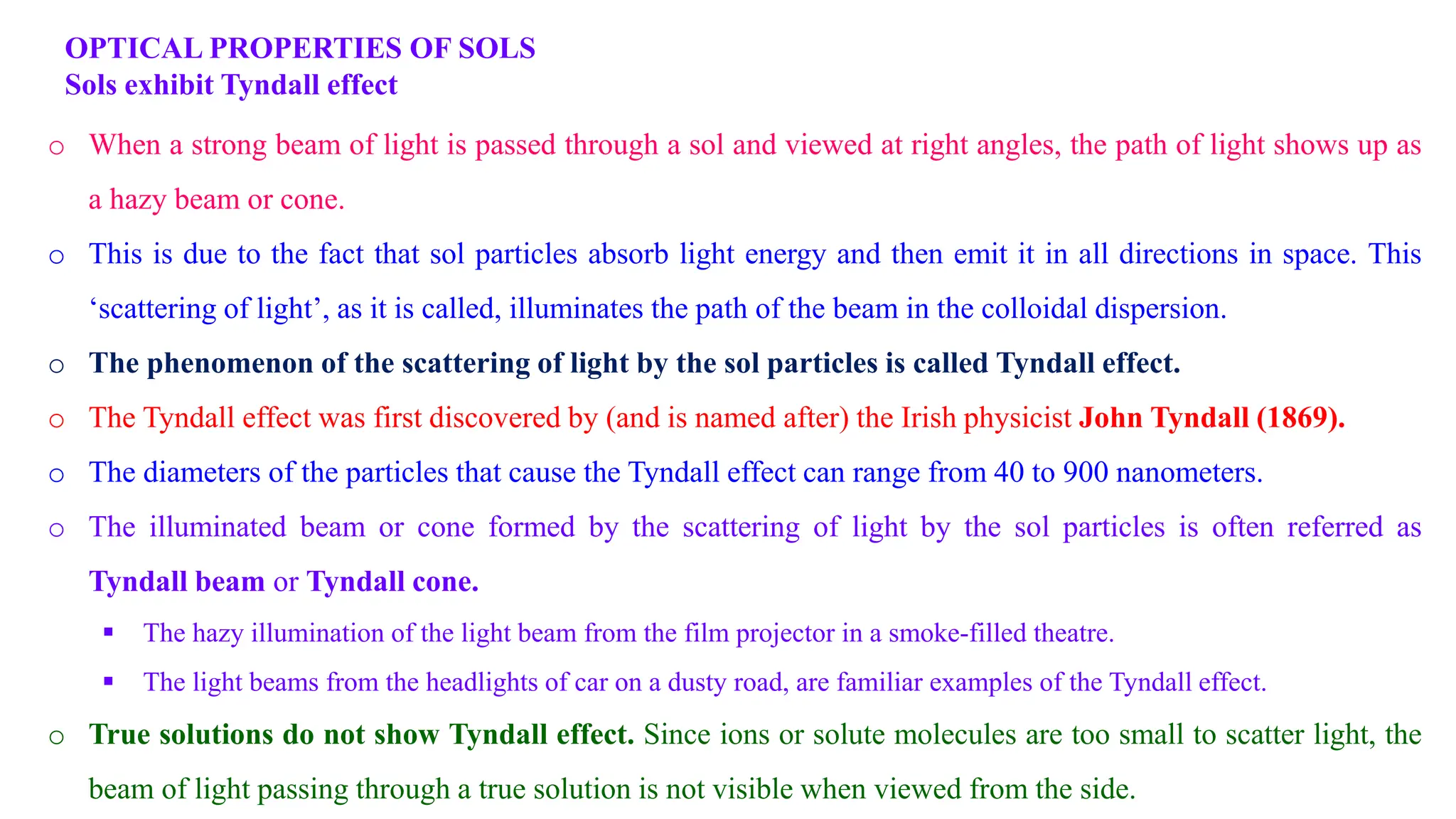 OPTICAL PROPERTIES OF SOLS
Sols exhibit Tyndall effect
o When a strong beam of light is passed through a sol and viewed at right angles, the path of light shows up as
a hazy beam or cone.
o This is due to the fact that sol particles absorb light energy and then emit it in all directions in space. This
‘scattering of light’, as it is called, illuminates the path of the beam in the colloidal dispersion.
o The phenomenon of the scattering of light by the sol particles is called Tyndall effect.
o The Tyndall effect was first discovered by (and is named after) the Irish physicist John Tyndall (1869).
o The diameters of the particles that cause the Tyndall effect can range from 40 to 900 nanometers.
o The illuminated beam or cone formed by the scattering of light by the sol particles is often referred as
Tyndall beam or Tyndall cone.
 The hazy illumination of the light beam from the film projector in a smoke-filled theatre.
 The light beams from the headlights of car on a dusty road, are familiar examples of the Tyndall effect.
o True solutions do not show Tyndall effect. Since ions or solute molecules are too small to scatter light, the
beam of light passing through a true solution is not visible when viewed from the side.
 