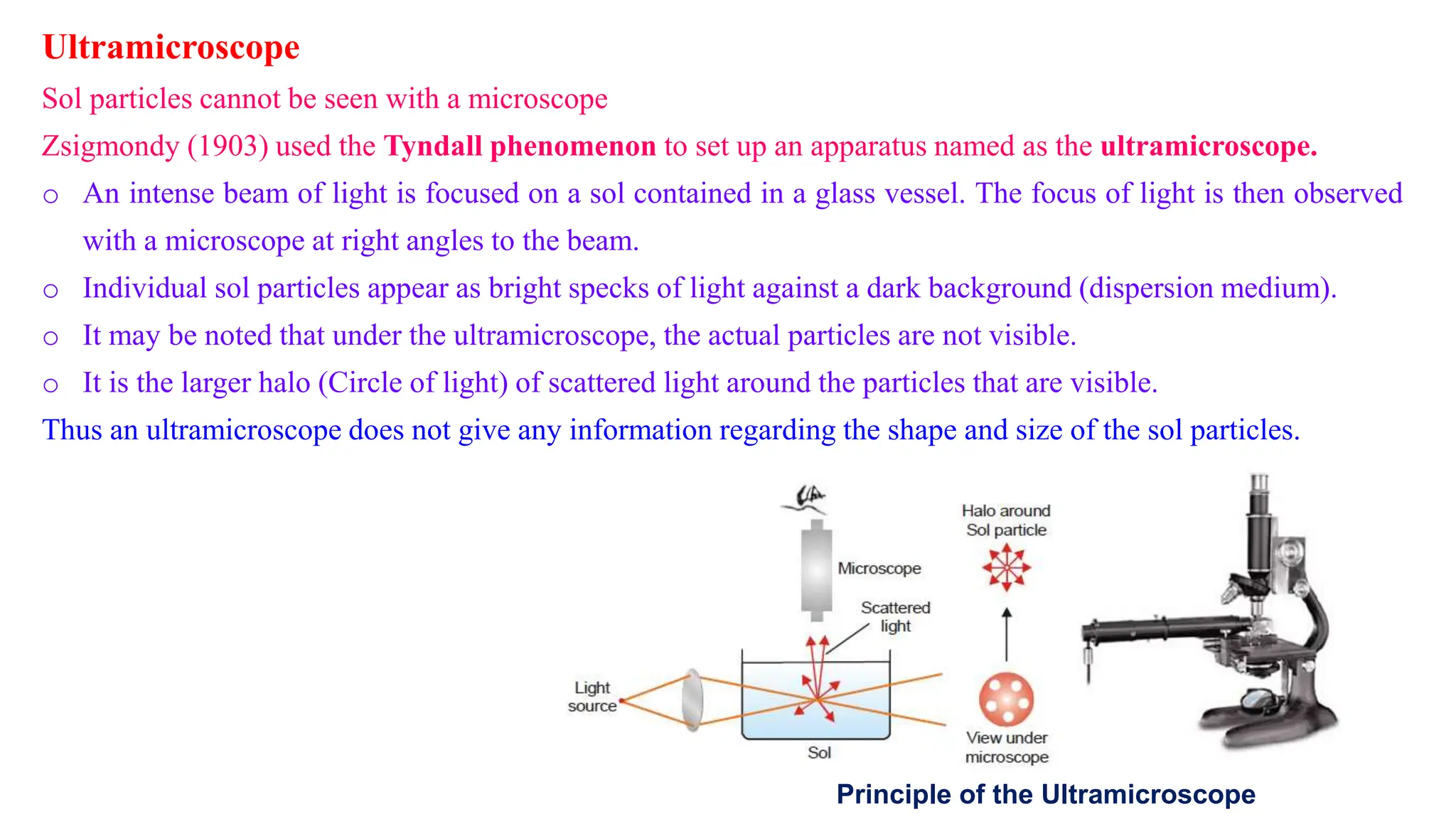 Ultramicroscope
Sol particles cannot be seen with a microscope
Zsigmondy (1903) used the Tyndall phenomenon to set up an apparatus named as the ultramicroscope.
o An intense beam of light is focused on a sol contained in a glass vessel. The focus of light is then observed
with a microscope at right angles to the beam.
o Individual sol particles appear as bright specks of light against a dark background (dispersion medium).
o It may be noted that under the ultramicroscope, the actual particles are not visible.
o It is the larger halo (Circle of light) of scattered light around the particles that are visible.
Thus an ultramicroscope does not give any information regarding the shape and size of the sol particles.
Principle of the Ultramicroscope
 