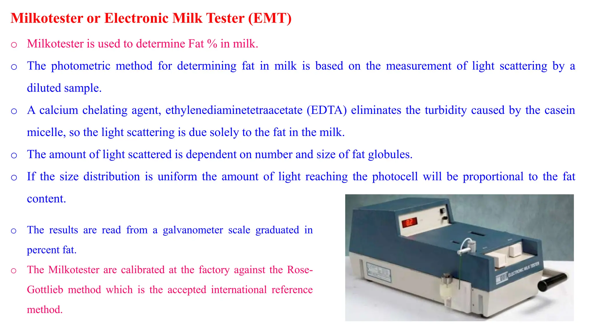 Milkotester or Electronic Milk Tester (EMT)
o Milkotester is used to determine Fat % in milk.
o The photometric method for determining fat in milk is based on the measurement of light scattering by a
diluted sample.
o A calcium chelating agent, ethylenediaminetetraacetate (EDTA) eliminates the turbidity caused by the casein
micelle, so the light scattering is due solely to the fat in the milk.
o The amount of light scattered is dependent on number and size of fat globules.
o If the size distribution is uniform the amount of light reaching the photocell will be proportional to the fat
content.
o The results are read from a galvanometer scale graduated in
percent fat.
o The Milkotester are calibrated at the factory against the Rose-
Gottlieb method which is the accepted international reference
method.
 