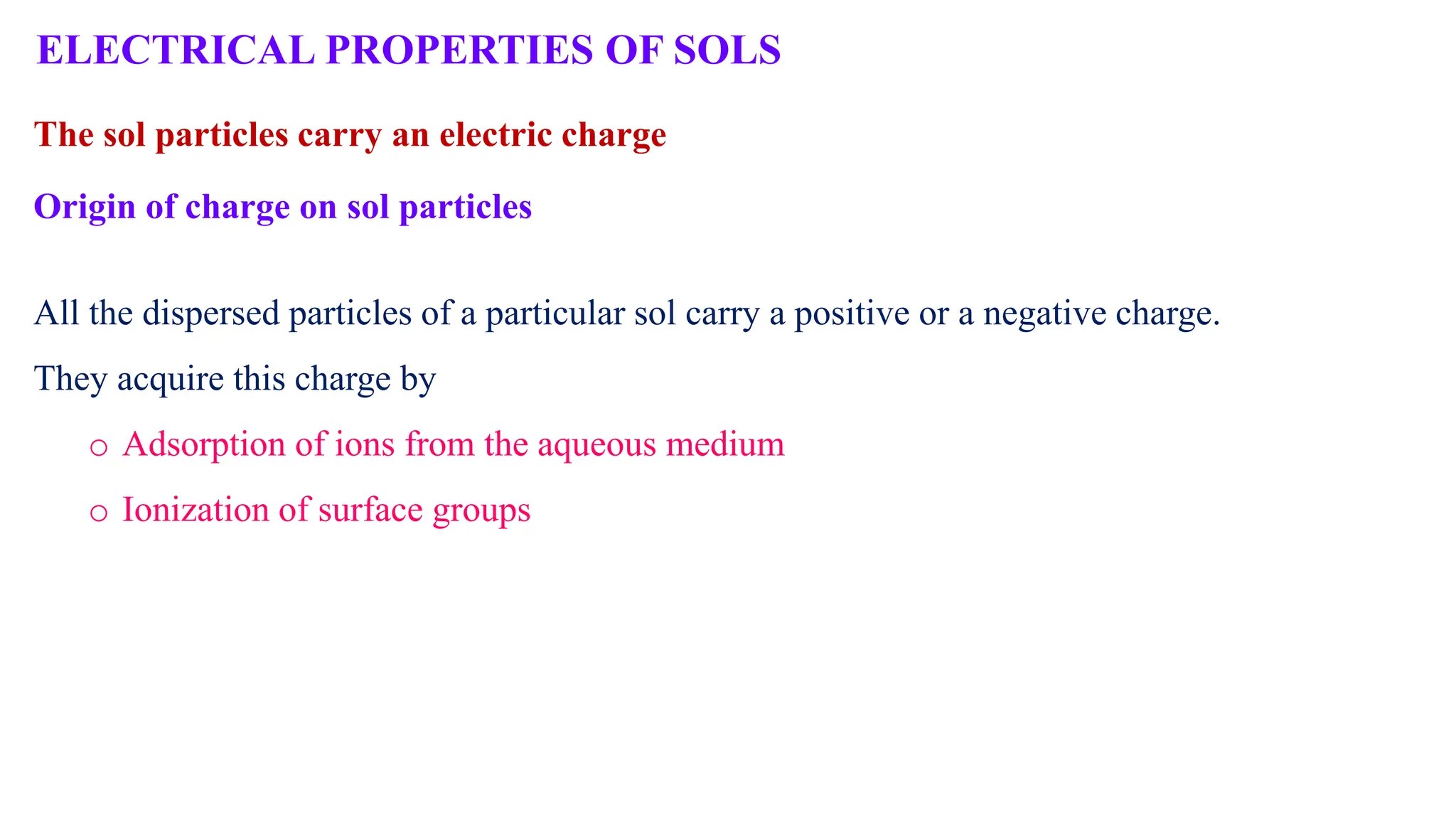 Origin of charge on sol particles
All the dispersed particles of a particular sol carry a positive or a negative charge.
They acquire this charge by
o Adsorption of ions from the aqueous medium
o Ionization of surface groups
ELECTRICAL PROPERTIES OF SOLS
The sol particles carry an electric charge
 