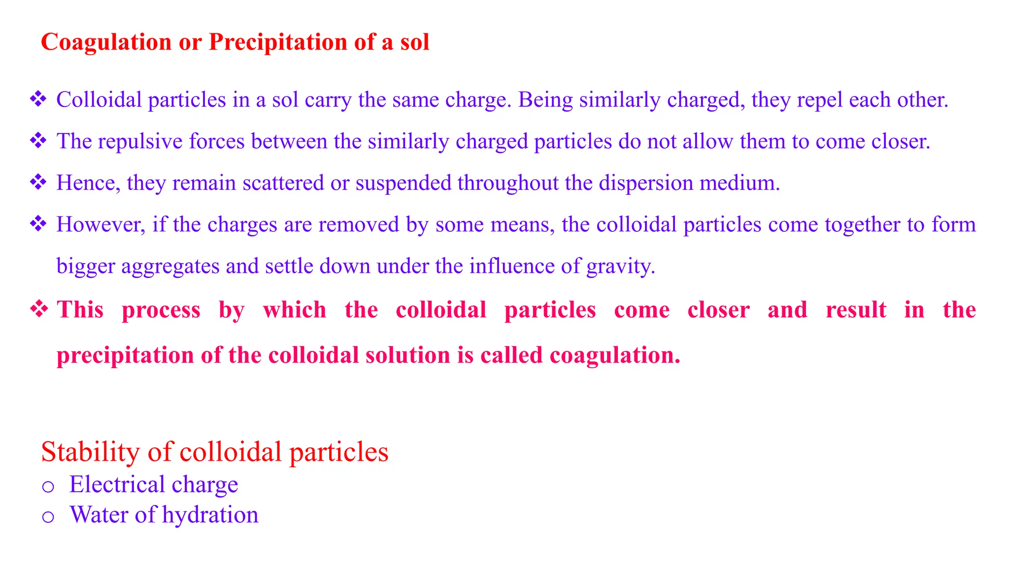 Coagulation or Precipitation of a sol
 Colloidal particles in a sol carry the same charge. Being similarly charged, they repel each other.
 The repulsive forces between the similarly charged particles do not allow them to come closer.
 Hence, they remain scattered or suspended throughout the dispersion medium.
 However, if the charges are removed by some means, the colloidal particles come together to form
bigger aggregates and settle down under the influence of gravity.
 This process by which the colloidal particles come closer and result in the
precipitation of the colloidal solution is called coagulation.
Stability of colloidal particles
o Electrical charge
o Water of hydration
 