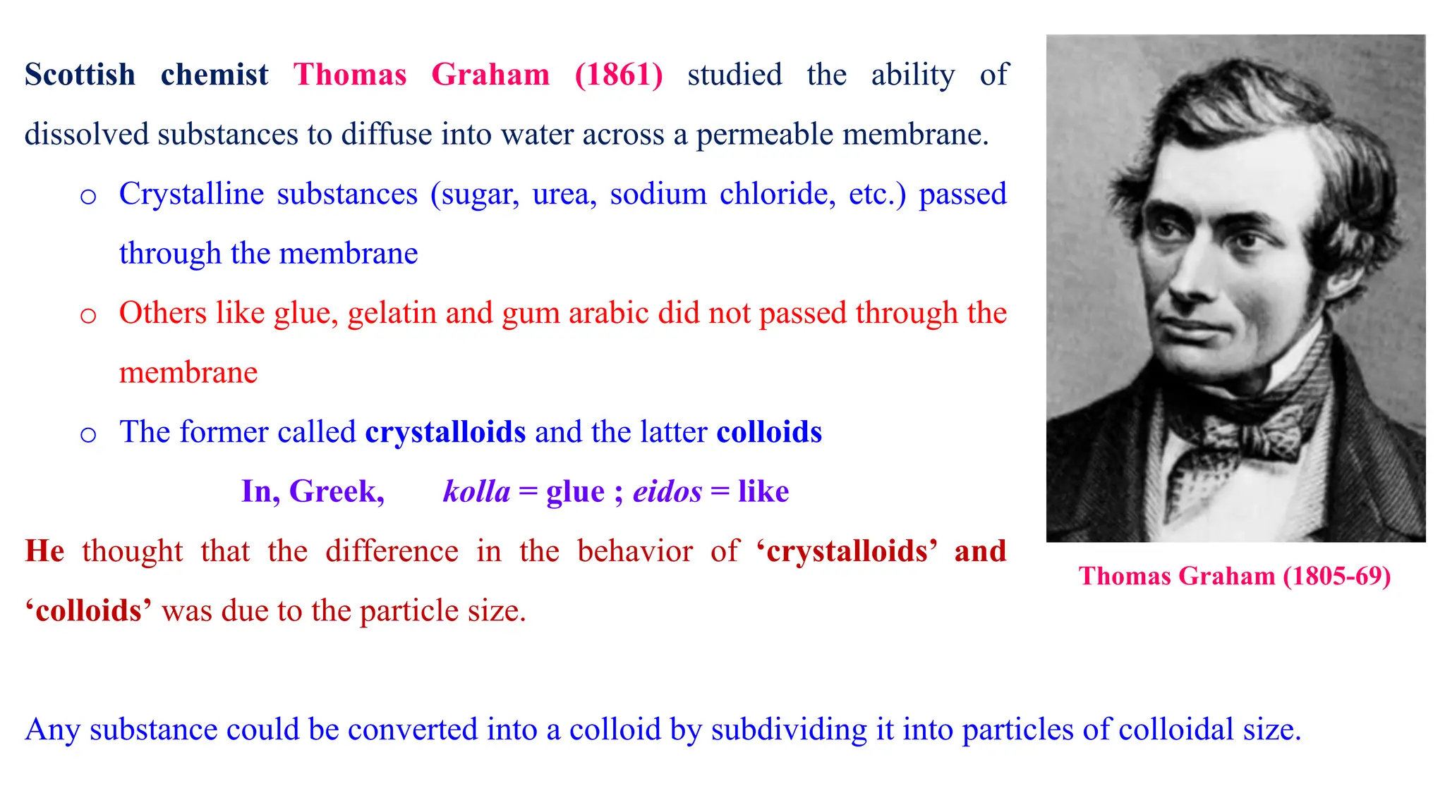 Scottish chemist Thomas Graham (1861) studied the ability of
dissolved substances to diffuse into water across a permeable membrane.
o Crystalline substances (sugar, urea, sodium chloride, etc.) passed
through the membrane
o Others like glue, gelatin and gum arabic did not passed through the
membrane
o The former called crystalloids and the latter colloids
In, Greek, kolla = glue ; eidos = like
He thought that the difference in the behavior of ‘crystalloids’ and
‘colloids’ was due to the particle size.
Thomas Graham (1805-69)
Any substance could be converted into a colloid by subdividing it into particles of colloidal size.
 
