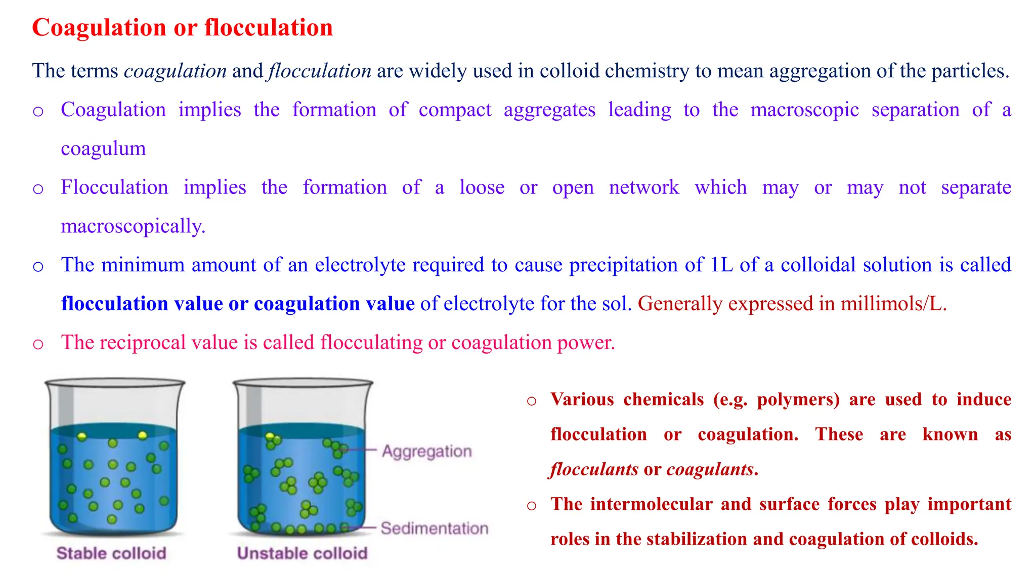 Coagulation or flocculation
o Various chemicals (e.g. polymers) are used to induce
flocculation or coagulation. These are known as
flocculants or coagulants.
o The intermolecular and surface forces play important
roles in the stabilization and coagulation of colloids.
The terms coagulation and flocculation are widely used in colloid chemistry to mean aggregation of the particles.
o Coagulation implies the formation of compact aggregates leading to the macroscopic separation of a
coagulum
o Flocculation implies the formation of a loose or open network which may or may not separate
macroscopically.
o The minimum amount of an electrolyte required to cause precipitation of 1L of a colloidal solution is called
flocculation value or coagulation value of electrolyte for the sol. Generally expressed in millimols/L.
o The reciprocal value is called flocculating or coagulation power.
 