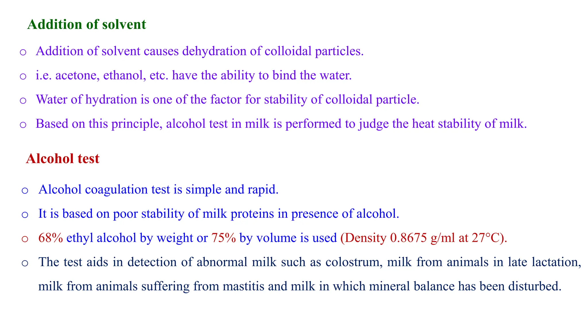 Addition of solvent
o Addition of solvent causes dehydration of colloidal particles.
o i.e. acetone, ethanol, etc. have the ability to bind the water.
o Water of hydration is one of the factor for stability of colloidal particle.
o Based on this principle, alcohol test in milk is performed to judge the heat stability of milk.
o Alcohol coagulation test is simple and rapid.
o It is based on poor stability of milk proteins in presence of alcohol.
o 68% ethyl alcohol by weight or 75% by volume is used (Density 0.8675 g/ml at 27°C).
o The test aids in detection of abnormal milk such as colostrum, milk from animals in late lactation,
milk from animals suffering from mastitis and milk in which mineral balance has been disturbed.
Alcohol test
 