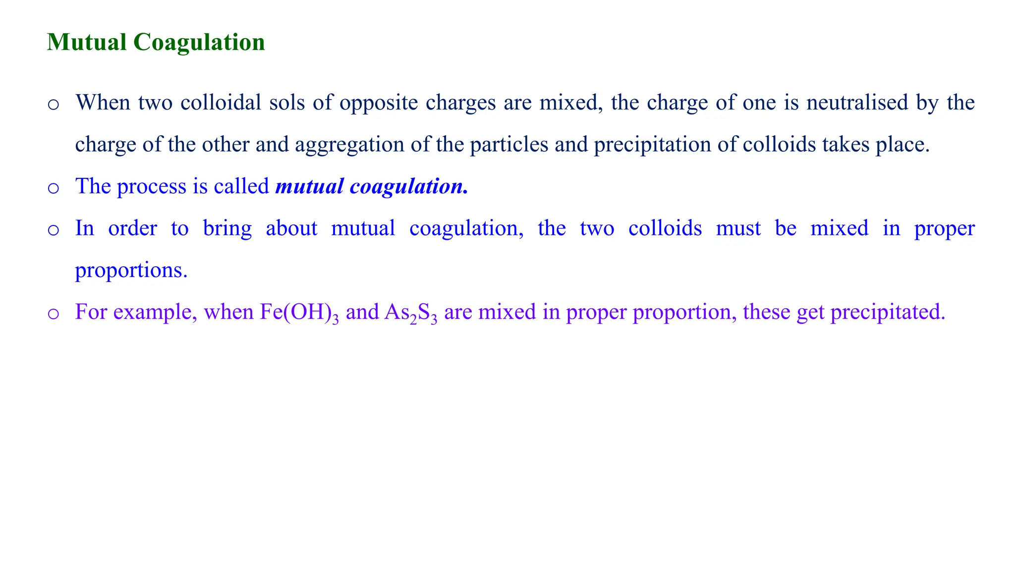 o When two colloidal sols of opposite charges are mixed, the charge of one is neutralised by the
charge of the other and aggregation of the particles and precipitation of colloids takes place.
o The process is called mutual coagulation.
o In order to bring about mutual coagulation, the two colloids must be mixed in proper
proportions.
o For example, when Fe(OH)3 and As2S3 are mixed in proper proportion, these get precipitated.
Mutual Coagulation
 
