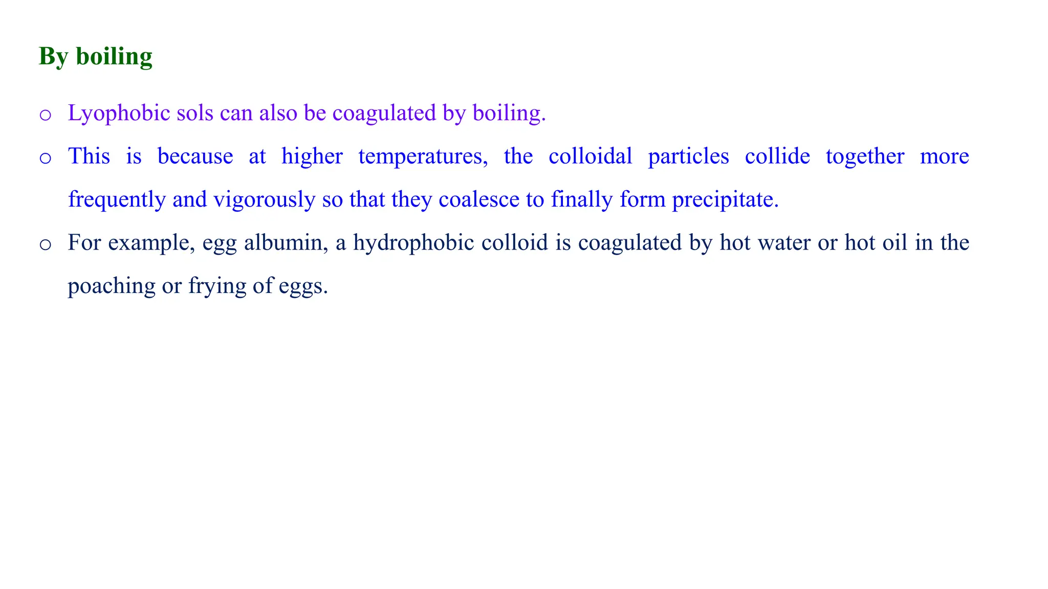 o Lyophobic sols can also be coagulated by boiling.
o This is because at higher temperatures, the colloidal particles collide together more
frequently and vigorously so that they coalesce to finally form precipitate.
o For example, egg albumin, a hydrophobic colloid is coagulated by hot water or hot oil in the
poaching or frying of eggs.
By boiling
 