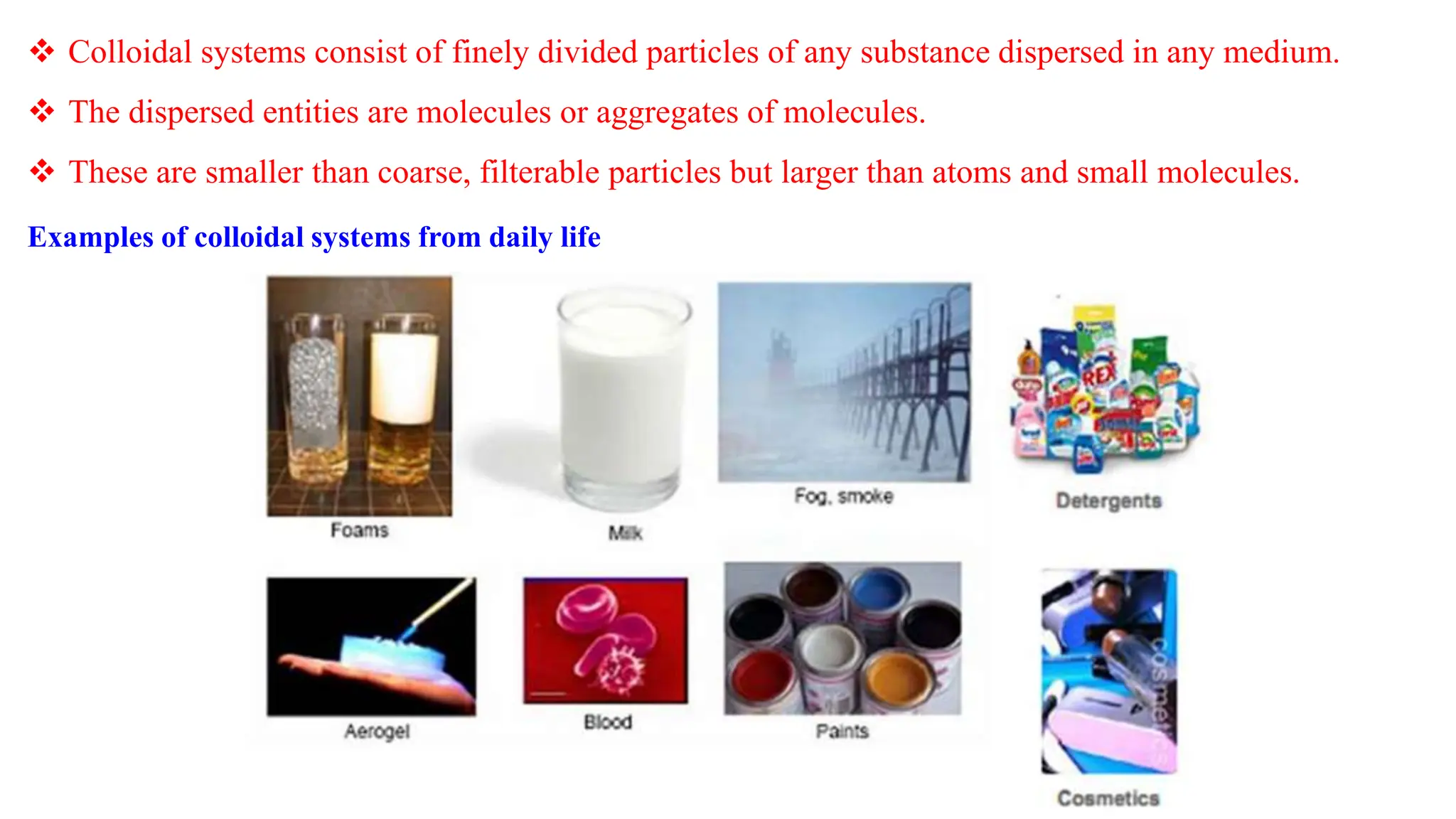  Colloidal systems consist of finely divided particles of any substance dispersed in any medium.
 The dispersed entities are molecules or aggregates of molecules.
 These are smaller than coarse, filterable particles but larger than atoms and small molecules.
Examples of colloidal systems from daily life
 