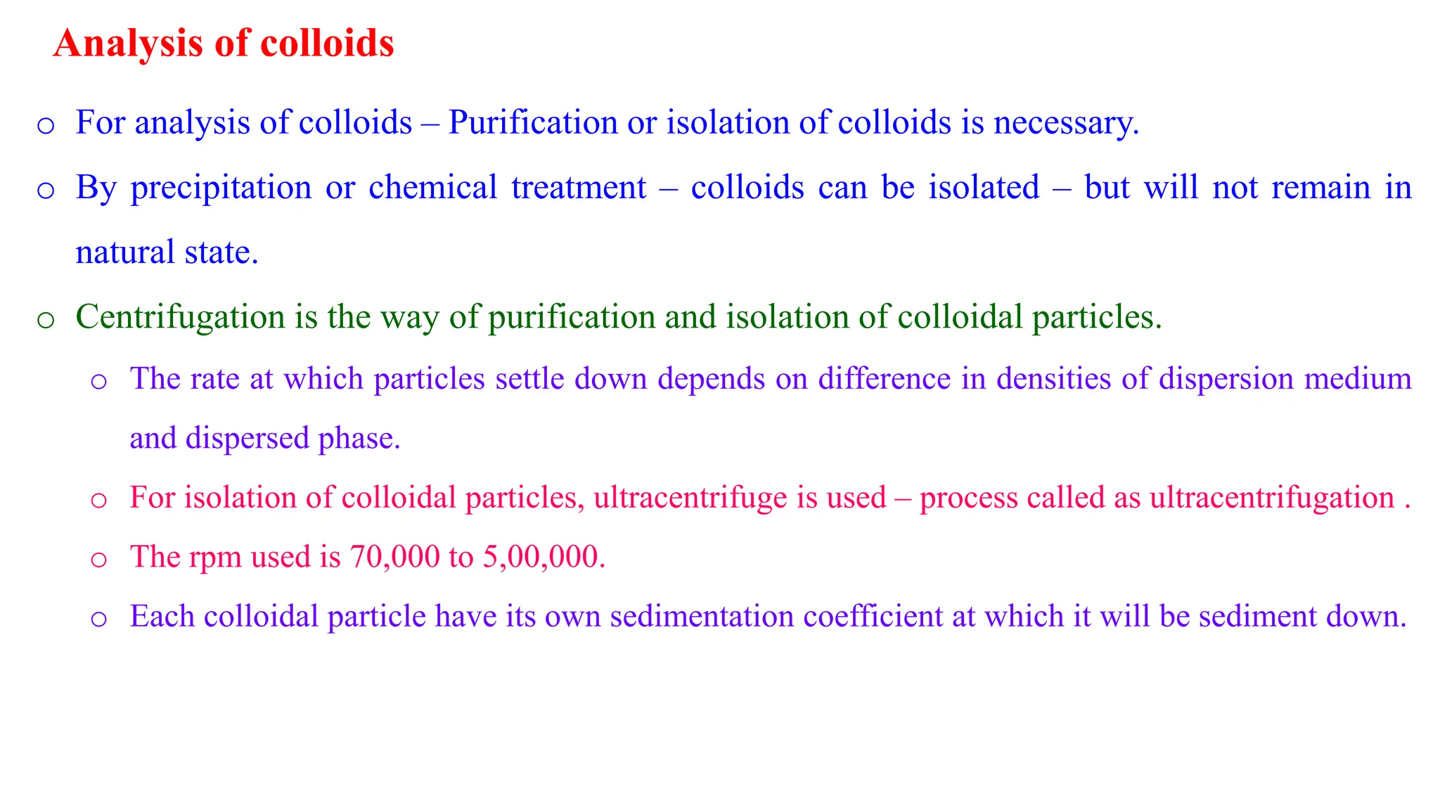 Analysis of colloids
o For analysis of colloids – Purification or isolation of colloids is necessary.
o By precipitation or chemical treatment – colloids can be isolated – but will not remain in
natural state.
o Centrifugation is the way of purification and isolation of colloidal particles.
o The rate at which particles settle down depends on difference in densities of dispersion medium
and dispersed phase.
o For isolation of colloidal particles, ultracentrifuge is used – process called as ultracentrifugation .
o The rpm used is 70,000 to 5,00,000.
o Each colloidal particle have its own sedimentation coefficient at which it will be sediment down.
 