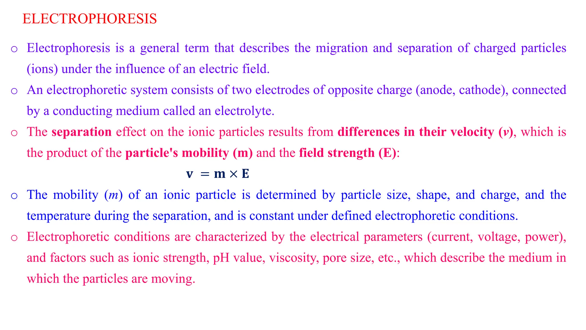 ELECTROPHORESIS
o Electrophoresis is a general term that describes the migration and separation of charged particles
(ions) under the influence of an electric field.
o An electrophoretic system consists of two electrodes of opposite charge (anode, cathode), connected
by a conducting medium called an electrolyte.
o The separation effect on the ionic particles results from differences in their velocity (v), which is
the product of the particle's mobility (m) and the field strength (E):
𝐯 = 𝐦 × 𝐄
o The mobility (m) of an ionic particle is determined by particle size, shape, and charge, and the
temperature during the separation, and is constant under defined electrophoretic conditions.
o Electrophoretic conditions are characterized by the electrical parameters (current, voltage, power),
and factors such as ionic strength, pH value, viscosity, pore size, etc., which describe the medium in
which the particles are moving.
 