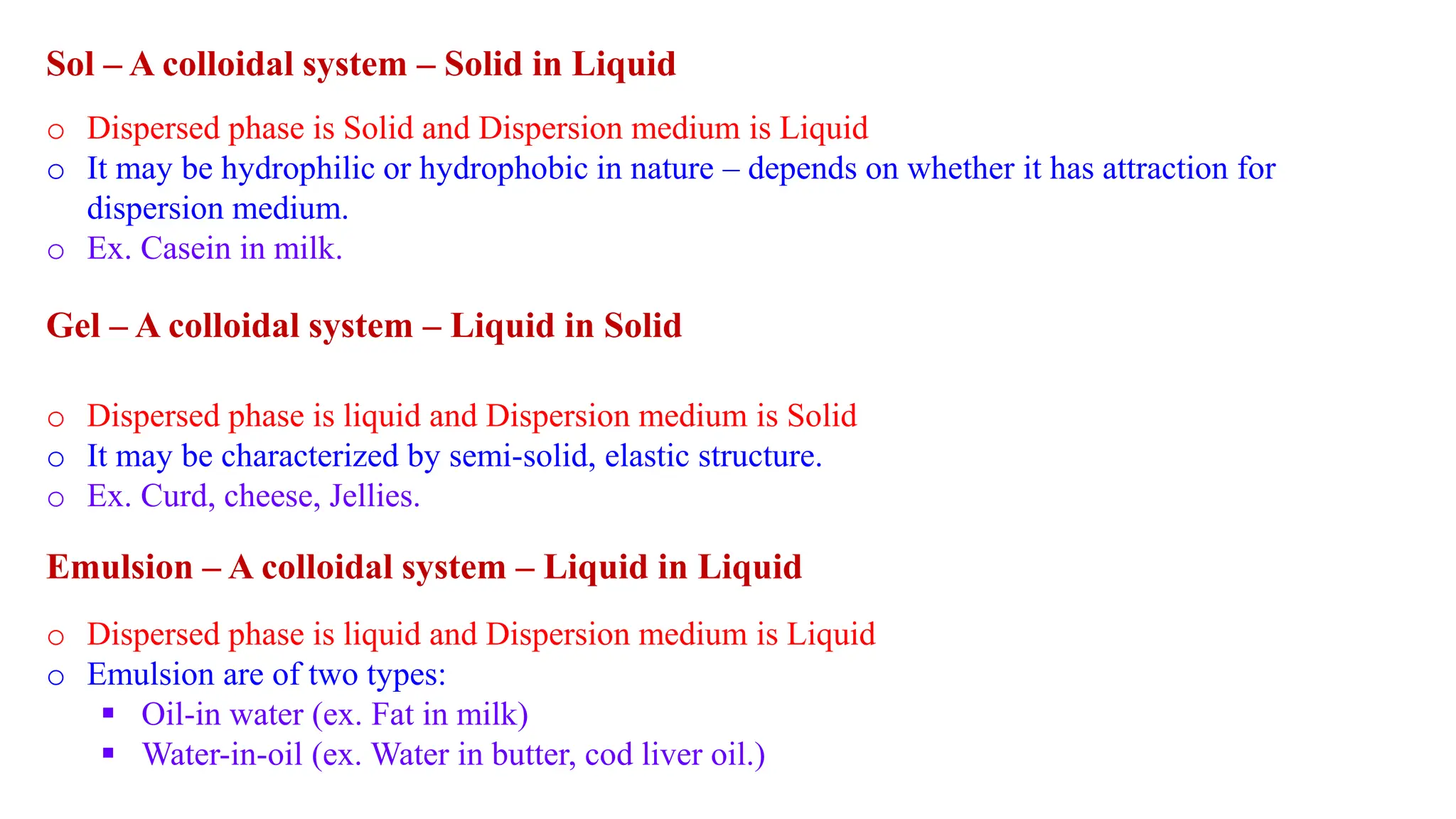 Sol – A colloidal system – Solid in Liquid
o Dispersed phase is Solid and Dispersion medium is Liquid
o It may be hydrophilic or hydrophobic in nature – depends on whether it has attraction for
dispersion medium.
o Ex. Casein in milk.
Gel – A colloidal system – Liquid in Solid
o Dispersed phase is liquid and Dispersion medium is Solid
o It may be characterized by semi-solid, elastic structure.
o Ex. Curd, cheese, Jellies.
Emulsion – A colloidal system – Liquid in Liquid
o Dispersed phase is liquid and Dispersion medium is Liquid
o Emulsion are of two types:
 Oil-in water (ex. Fat in milk)
 Water-in-oil (ex. Water in butter, cod liver oil.)
 
