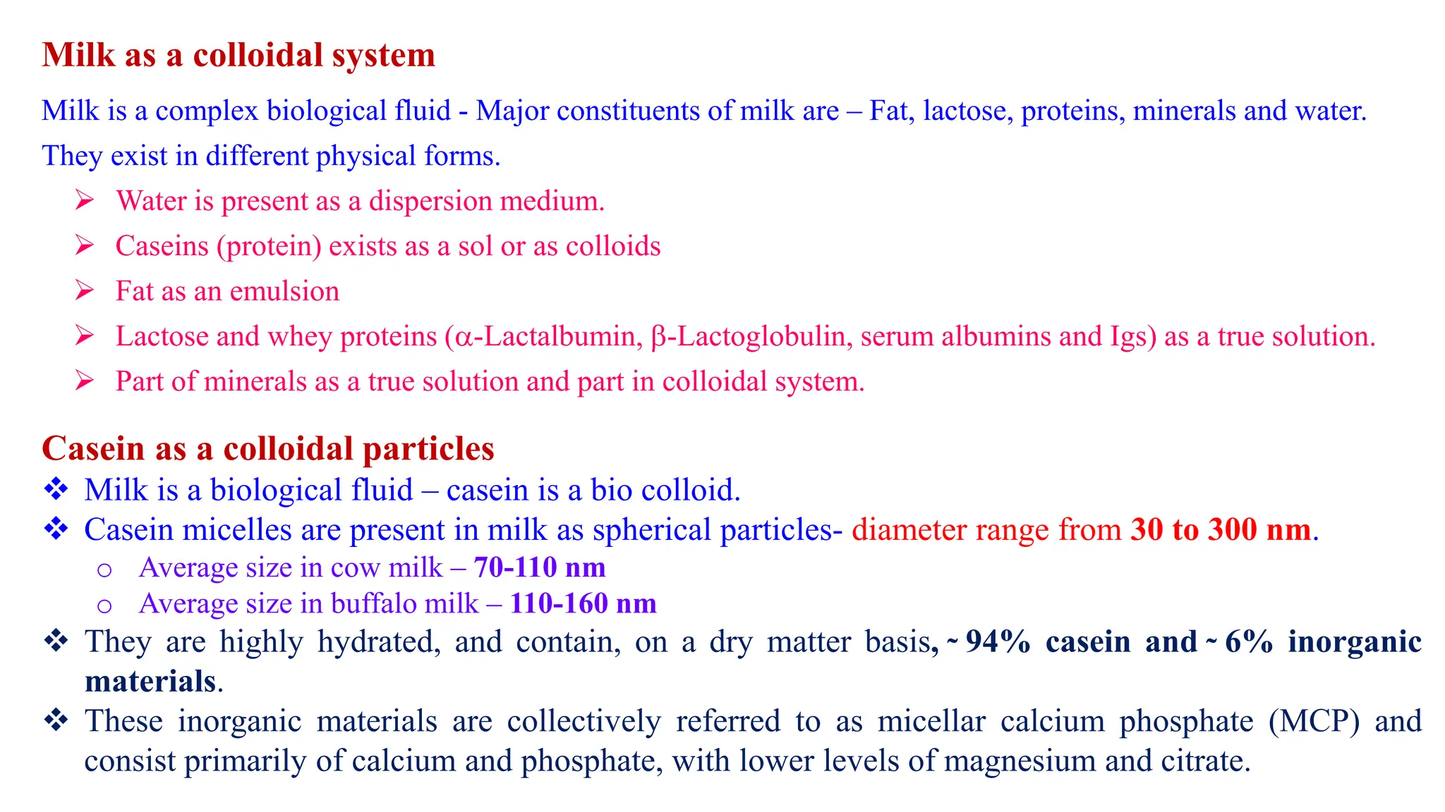 Milk as a colloidal system
Milk is a complex biological fluid - Major constituents of milk are – Fat, lactose, proteins, minerals and water.
They exist in different physical forms.
 Water is present as a dispersion medium.
 Caseins (protein) exists as a sol or as colloids
 Fat as an emulsion
 Lactose and whey proteins (-Lactalbumin, -Lactoglobulin, serum albumins and Igs) as a true solution.
 Part of minerals as a true solution and part in colloidal system.
Casein as a colloidal particles
 Milk is a biological fluid – casein is a bio colloid.
 Casein micelles are present in milk as spherical particles- diameter range from 30 to 300 nm.
o Average size in cow milk – 70-110 nm
o Average size in buffalo milk – 110-160 nm
 They are highly hydrated, and contain, on a dry matter basis, ̴ 94% casein and ̴ 6% inorganic
materials.
 These inorganic materials are collectively referred to as micellar calcium phosphate (MCP) and
consist primarily of calcium and phosphate, with lower levels of magnesium and citrate.
 