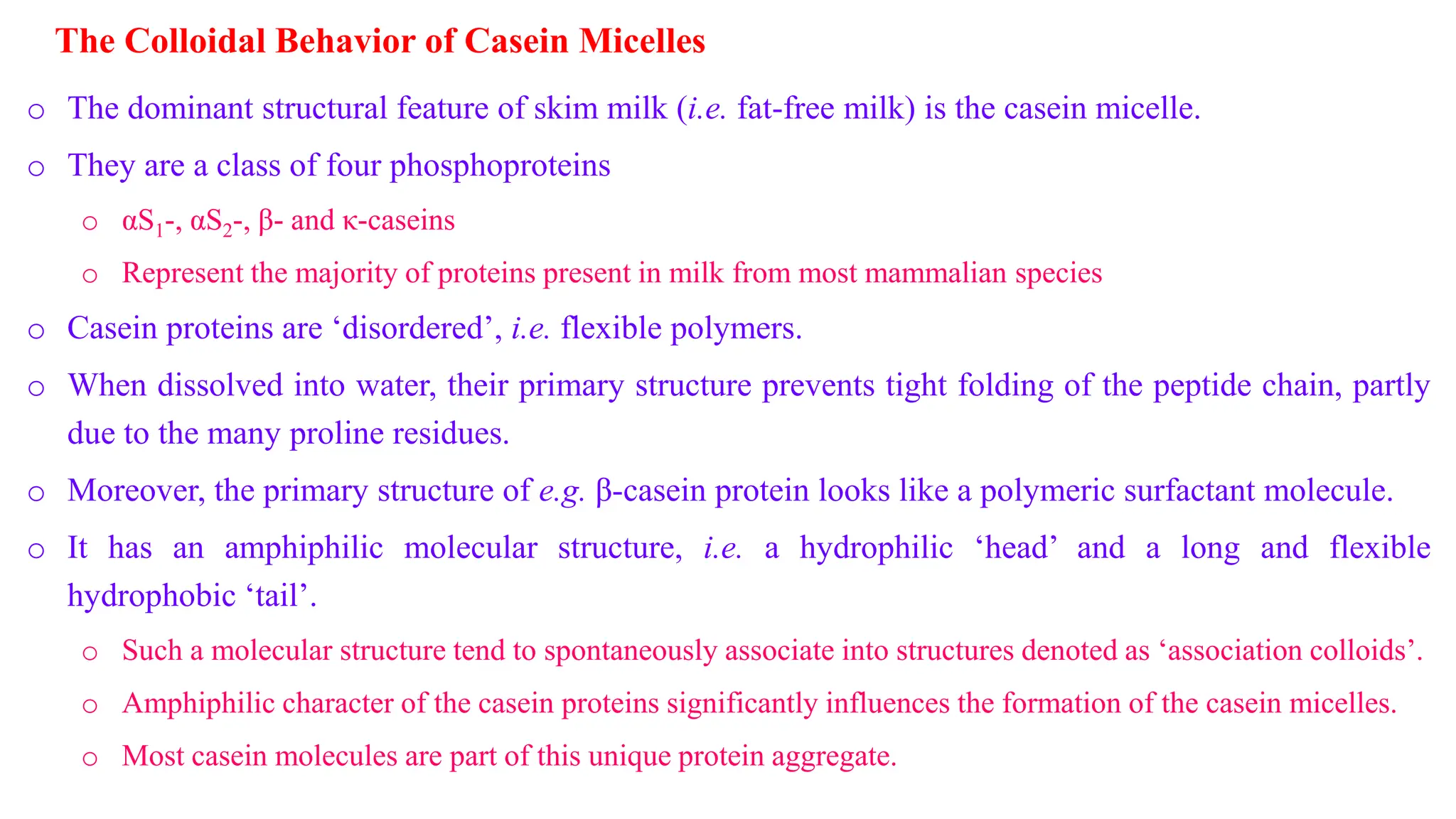 The Colloidal Behavior of Casein Micelles
o The dominant structural feature of skim milk (i.e. fat-free milk) is the casein micelle.
o They are a class of four phosphoproteins
o αS1-, αS2-, β- and κ-caseins
o Represent the majority of proteins present in milk from most mammalian species
o Casein proteins are ‘disordered’, i.e. flexible polymers.
o When dissolved into water, their primary structure prevents tight folding of the peptide chain, partly
due to the many proline residues.
o Moreover, the primary structure of e.g. β-casein protein looks like a polymeric surfactant molecule.
o It has an amphiphilic molecular structure, i.e. a hydrophilic ‘head’ and a long and flexible
hydrophobic ‘tail’.
o Such a molecular structure tend to spontaneously associate into structures denoted as ‘association colloids’.
o Amphiphilic character of the casein proteins significantly influences the formation of the casein micelles.
o Most casein molecules are part of this unique protein aggregate.
 