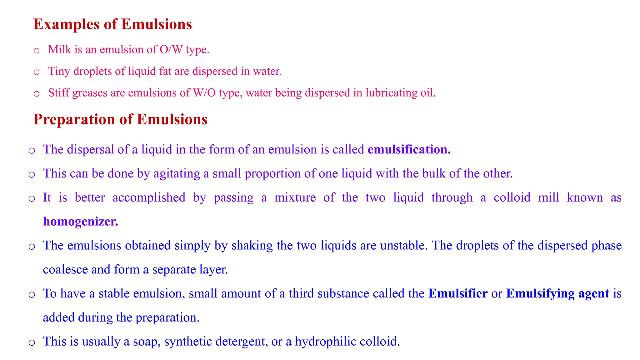 Examples of Emulsions
o Milk is an emulsion of O/W type.
o Tiny droplets of liquid fat are dispersed in water.
o Stiff greases are emulsions of W/O type, water being dispersed in lubricating oil.
Preparation of Emulsions
o The dispersal of a liquid in the form of an emulsion is called emulsification.
o This can be done by agitating a small proportion of one liquid with the bulk of the other.
o It is better accomplished by passing a mixture of the two liquid through a colloid mill known as
homogenizer.
o The emulsions obtained simply by shaking the two liquids are unstable. The droplets of the dispersed phase
coalesce and form a separate layer.
o To have a stable emulsion, small amount of a third substance called the Emulsifier or Emulsifying agent is
added during the preparation.
o This is usually a soap, synthetic detergent, or a hydrophilic colloid.
 