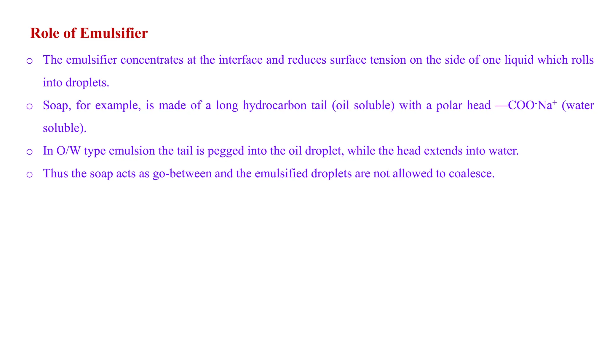 Role of Emulsifier
o The emulsifier concentrates at the interface and reduces surface tension on the side of one liquid which rolls
into droplets.
o Soap, for example, is made of a long hydrocarbon tail (oil soluble) with a polar head —COO-Na+ (water
soluble).
o In O/W type emulsion the tail is pegged into the oil droplet, while the head extends into water.
o Thus the soap acts as go-between and the emulsified droplets are not allowed to coalesce.
 