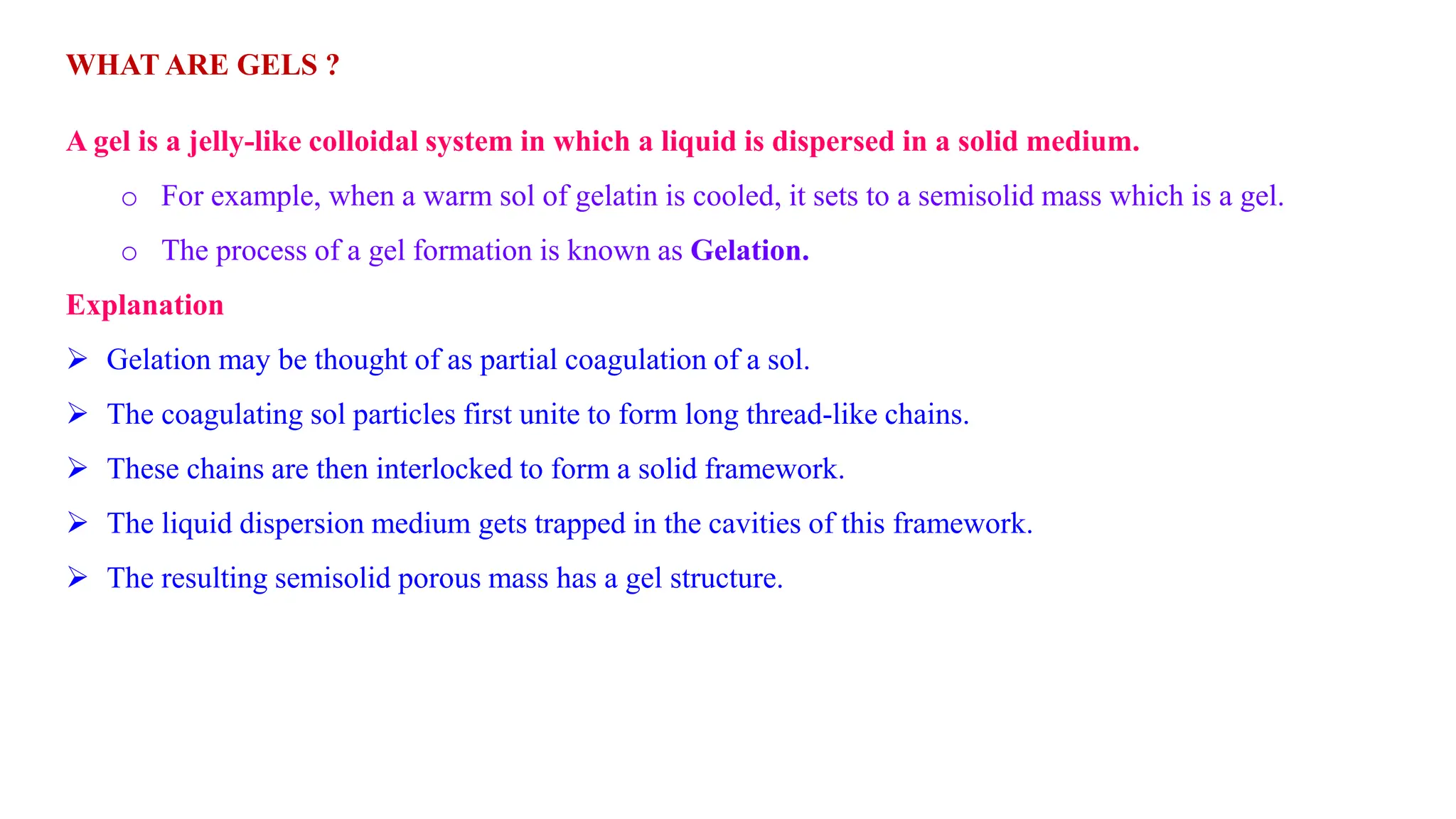 WHAT ARE GELS ?
A gel is a jelly-like colloidal system in which a liquid is dispersed in a solid medium.
o For example, when a warm sol of gelatin is cooled, it sets to a semisolid mass which is a gel.
o The process of a gel formation is known as Gelation.
Explanation
 Gelation may be thought of as partial coagulation of a sol.
 The coagulating sol particles first unite to form long thread-like chains.
 These chains are then interlocked to form a solid framework.
 The liquid dispersion medium gets trapped in the cavities of this framework.
 The resulting semisolid porous mass has a gel structure.
 