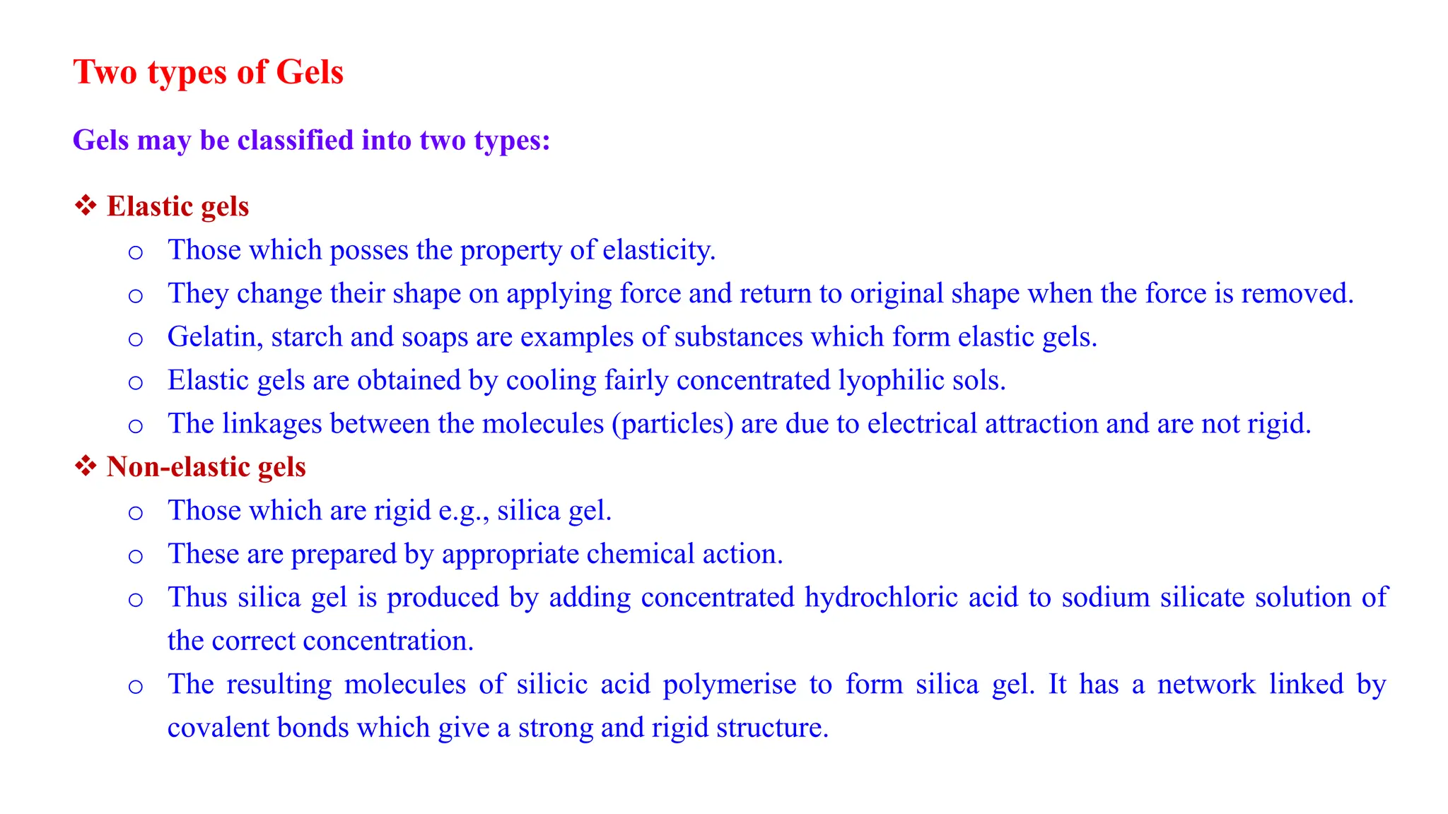Two types of Gels
Gels may be classified into two types:
 Elastic gels
o Those which posses the property of elasticity.
o They change their shape on applying force and return to original shape when the force is removed.
o Gelatin, starch and soaps are examples of substances which form elastic gels.
o Elastic gels are obtained by cooling fairly concentrated lyophilic sols.
o The linkages between the molecules (particles) are due to electrical attraction and are not rigid.
 Non-elastic gels
o Those which are rigid e.g., silica gel.
o These are prepared by appropriate chemical action.
o Thus silica gel is produced by adding concentrated hydrochloric acid to sodium silicate solution of
the correct concentration.
o The resulting molecules of silicic acid polymerise to form silica gel. It has a network linked by
covalent bonds which give a strong and rigid structure.
 