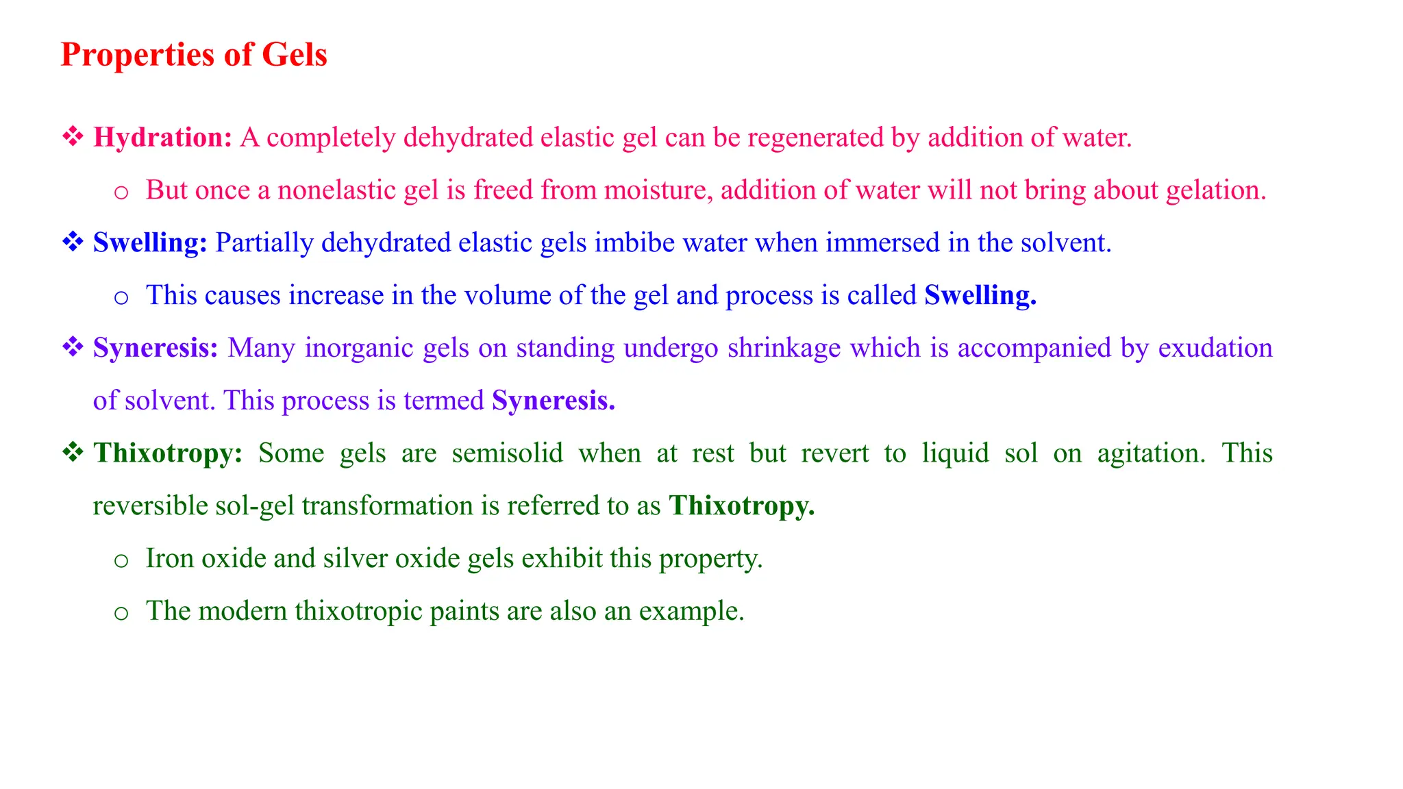 Properties of Gels
 Hydration: A completely dehydrated elastic gel can be regenerated by addition of water.
o But once a nonelastic gel is freed from moisture, addition of water will not bring about gelation.
 Swelling: Partially dehydrated elastic gels imbibe water when immersed in the solvent.
o This causes increase in the volume of the gel and process is called Swelling.
 Syneresis: Many inorganic gels on standing undergo shrinkage which is accompanied by exudation
of solvent. This process is termed Syneresis.
 Thixotropy: Some gels are semisolid when at rest but revert to liquid sol on agitation. This
reversible sol-gel transformation is referred to as Thixotropy.
o Iron oxide and silver oxide gels exhibit this property.
o The modern thixotropic paints are also an example.
 