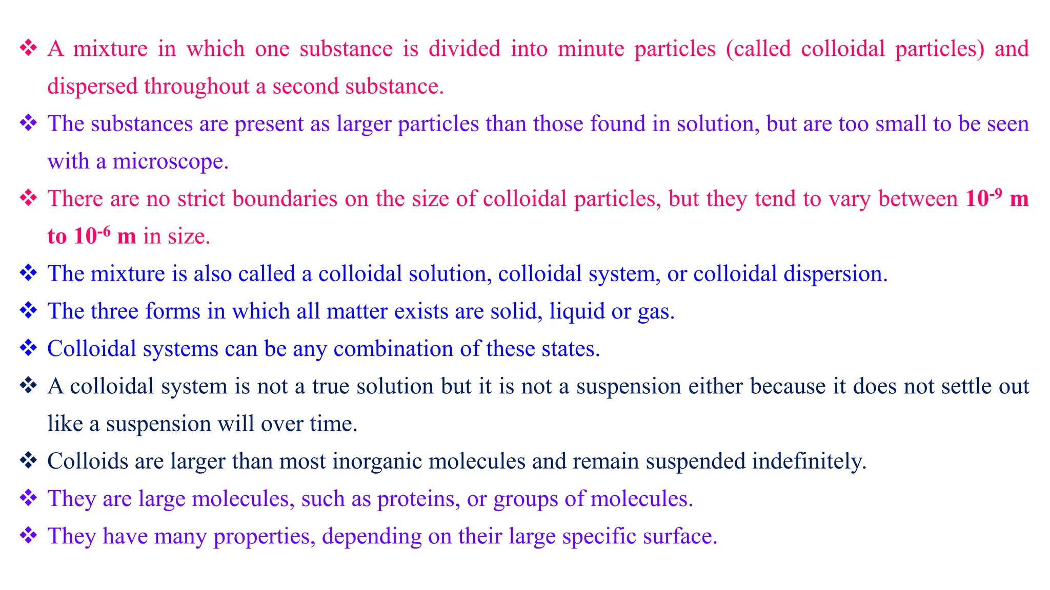  A mixture in which one substance is divided into minute particles (called colloidal particles) and
dispersed throughout a second substance.
 The substances are present as larger particles than those found in solution, but are too small to be seen
with a microscope.
 There are no strict boundaries on the size of colloidal particles, but they tend to vary between 10-9 m
to 10-6 m in size.
 The mixture is also called a colloidal solution, colloidal system, or colloidal dispersion.
 The three forms in which all matter exists are solid, liquid or gas.
 Colloidal systems can be any combination of these states.
 A colloidal system is not a true solution but it is not a suspension either because it does not settle out
like a suspension will over time.
 Colloids are larger than most inorganic molecules and remain suspended indefinitely.
 They are large molecules, such as proteins, or groups of molecules.
 They have many properties, depending on their large specific surface.
 