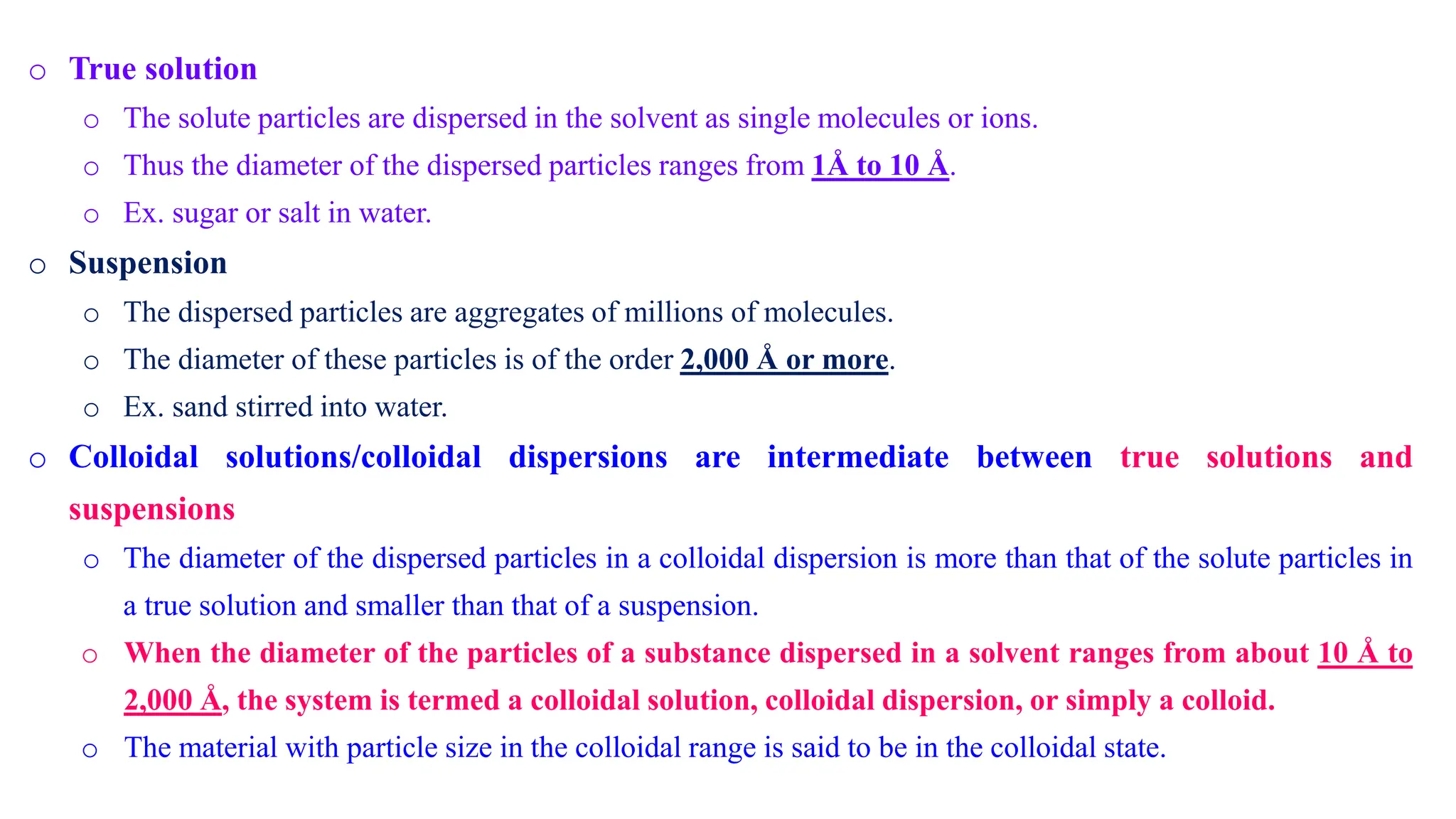 o True solution
o The solute particles are dispersed in the solvent as single molecules or ions.
o Thus the diameter of the dispersed particles ranges from 1Å to 10 Å.
o Ex. sugar or salt in water.
o Suspension
o The dispersed particles are aggregates of millions of molecules.
o The diameter of these particles is of the order 2,000 Å or more.
o Ex. sand stirred into water.
o Colloidal solutions/colloidal dispersions are intermediate between true solutions and
suspensions
o The diameter of the dispersed particles in a colloidal dispersion is more than that of the solute particles in
a true solution and smaller than that of a suspension.
o When the diameter of the particles of a substance dispersed in a solvent ranges from about 10 Å to
2,000 Å, the system is termed a colloidal solution, colloidal dispersion, or simply a colloid.
o The material with particle size in the colloidal range is said to be in the colloidal state.
 