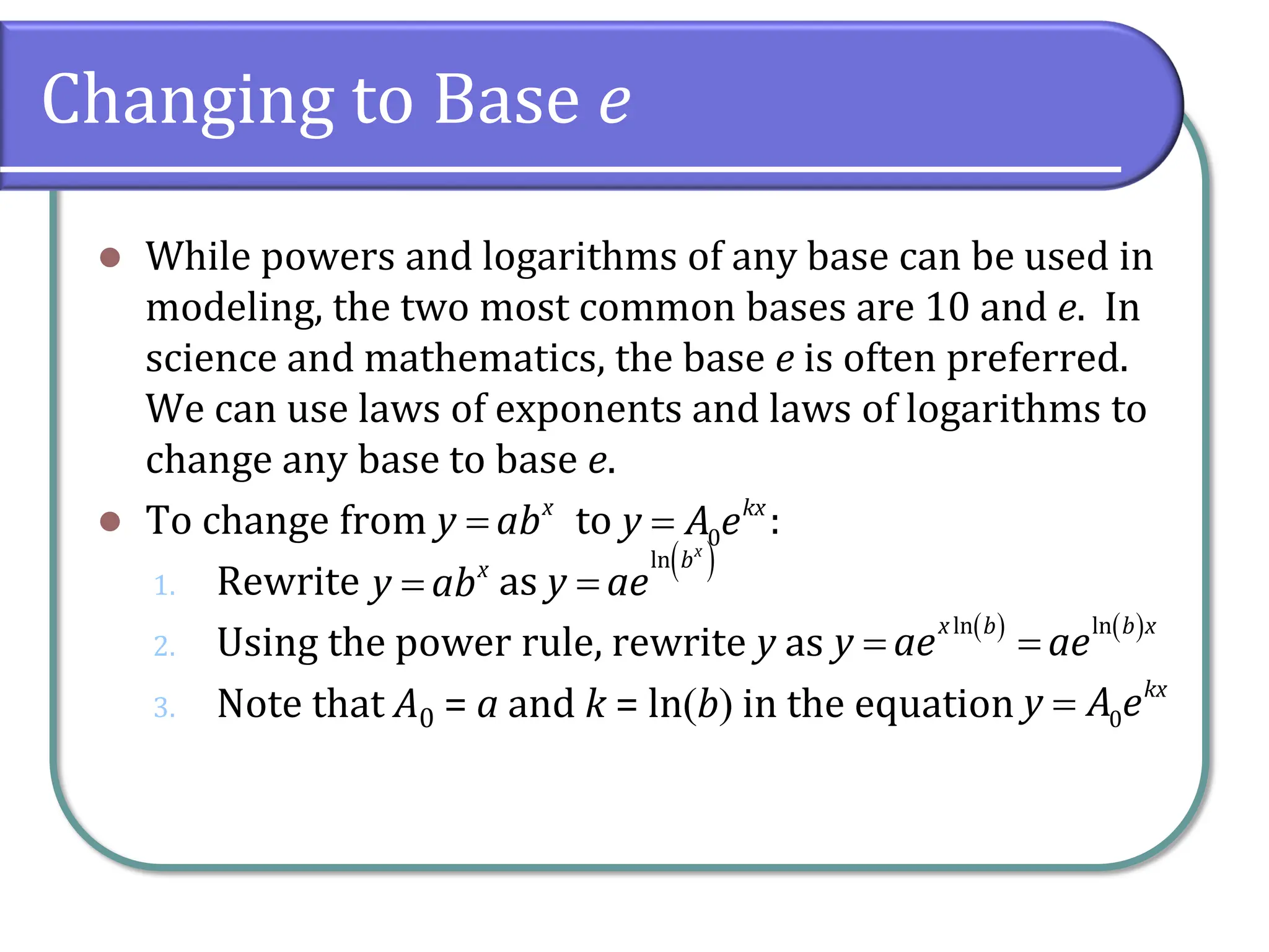 Changing to Base e
⚫ While powers and logarithms of any base can be used in
modeling, the two most common bases are 10 and e. In
science and mathematics, the base e is often preferred.
We can use laws of exponents and laws of logarithms to
change any base to base e.
⚫ To change from to :
1. Rewrite as
2. Using the power rule, rewrite y as
3. Note that A0 = a and k = ln(b) in the equation
x
y ab
= 0
kx
y A e
=
x
y ab
=
( )
ln x
b
y ae
=
( ) ( )
ln ln
x b b x
y ae ae
= =
0
kx
y A e
=
 