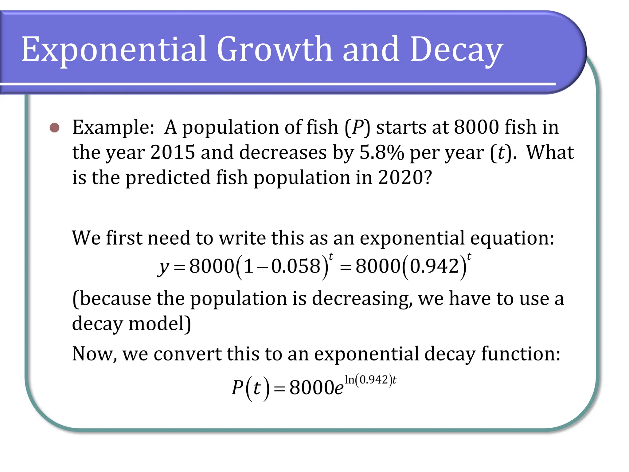 Exponential Growth and Decay
⚫ Example: A population of fish (P) starts at 8000 fish in
the year 2015 and decreases by 5.8% per year (t). What
is the predicted fish population in 2020?
We first need to write this as an exponential equation:
(because the population is decreasing, we have to use a
decay model)
Now, we convert this to an exponential decay function:
( ) ( )
8000 1 0.058 8000 0.942
t t
y = − =
( ) ( )
ln 0.942
8000
t
P t e
=
 
