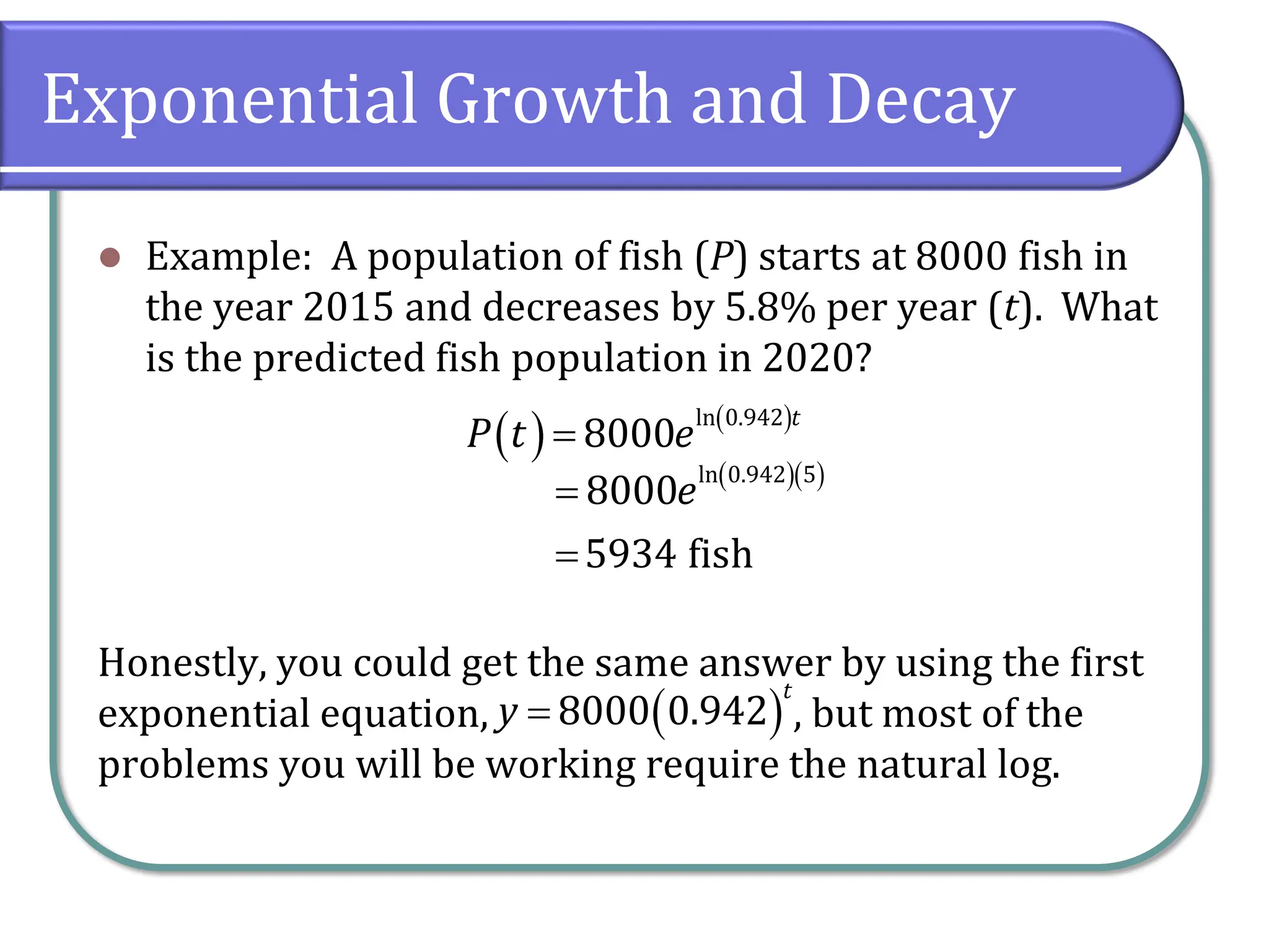Exponential Growth and Decay
⚫ Example: A population of fish (P) starts at 8000 fish in
the year 2015 and decreases by 5.8% per year (t). What
is the predicted fish population in 2020?
Honestly, you could get the same answer by using the first
exponential equation, , but most of the
problems you will be working require the natural log.
( ) ( )
ln 0.942
8000
t
P t e
=
( )( )
ln 0.942 5
8000
5934 fish
e
=
=
( )
8000 0.942
t
y =
 