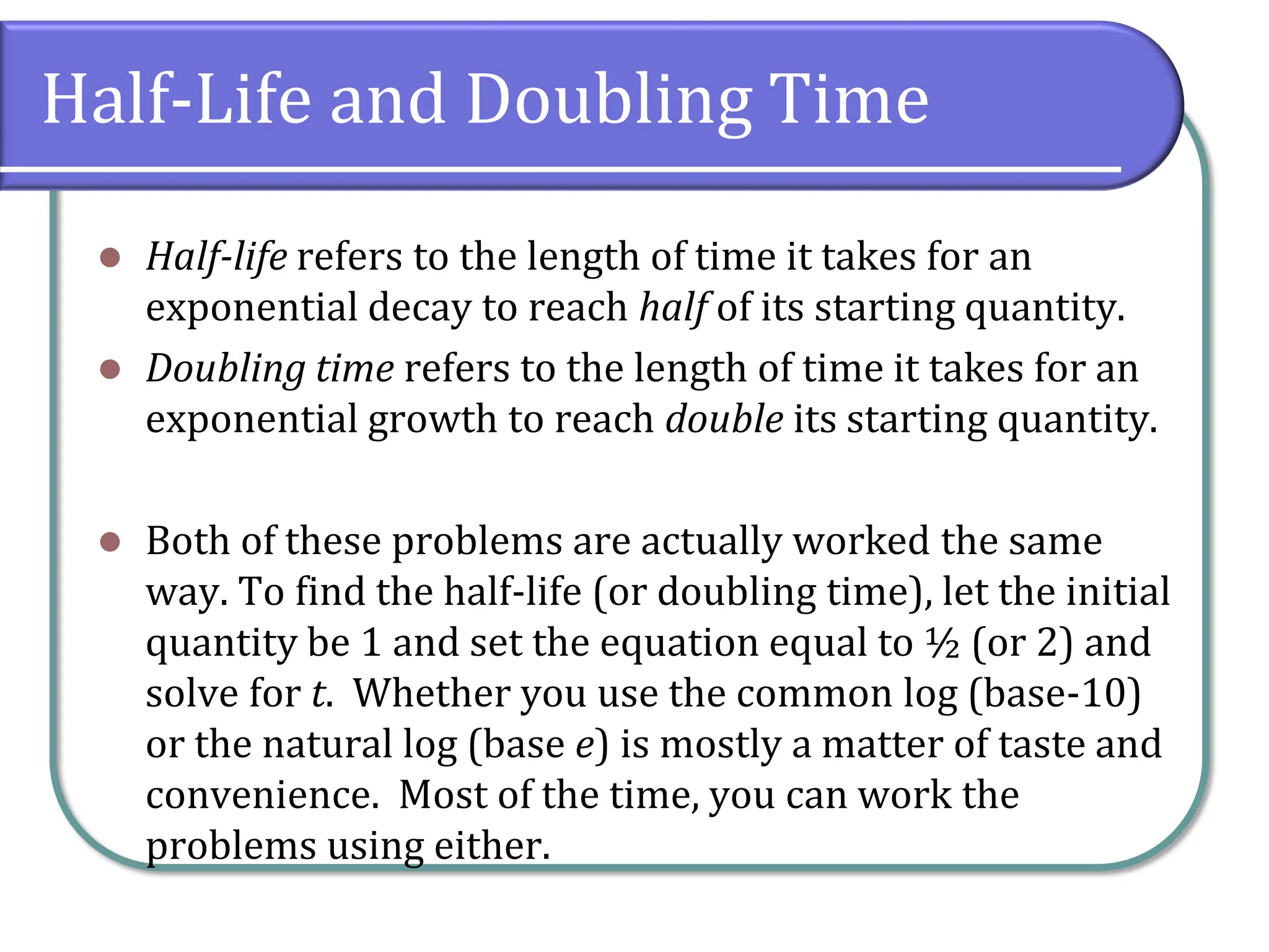 Half-Life and Doubling Time
⚫ Half-life refers to the length of time it takes for an
exponential decay to reach half of its starting quantity.
⚫ Doubling time refers to the length of time it takes for an
exponential growth to reach double its starting quantity.
⚫ Both of these problems are actually worked the same
way. To find the half-life (or doubling time), let the initial
quantity be 1 and set the equation equal to ½ (or 2) and
solve for t. Whether you use the common log (base-10)
or the natural log (base e) is mostly a matter of taste and
convenience. Most of the time, you can work the
problems using either.
 
