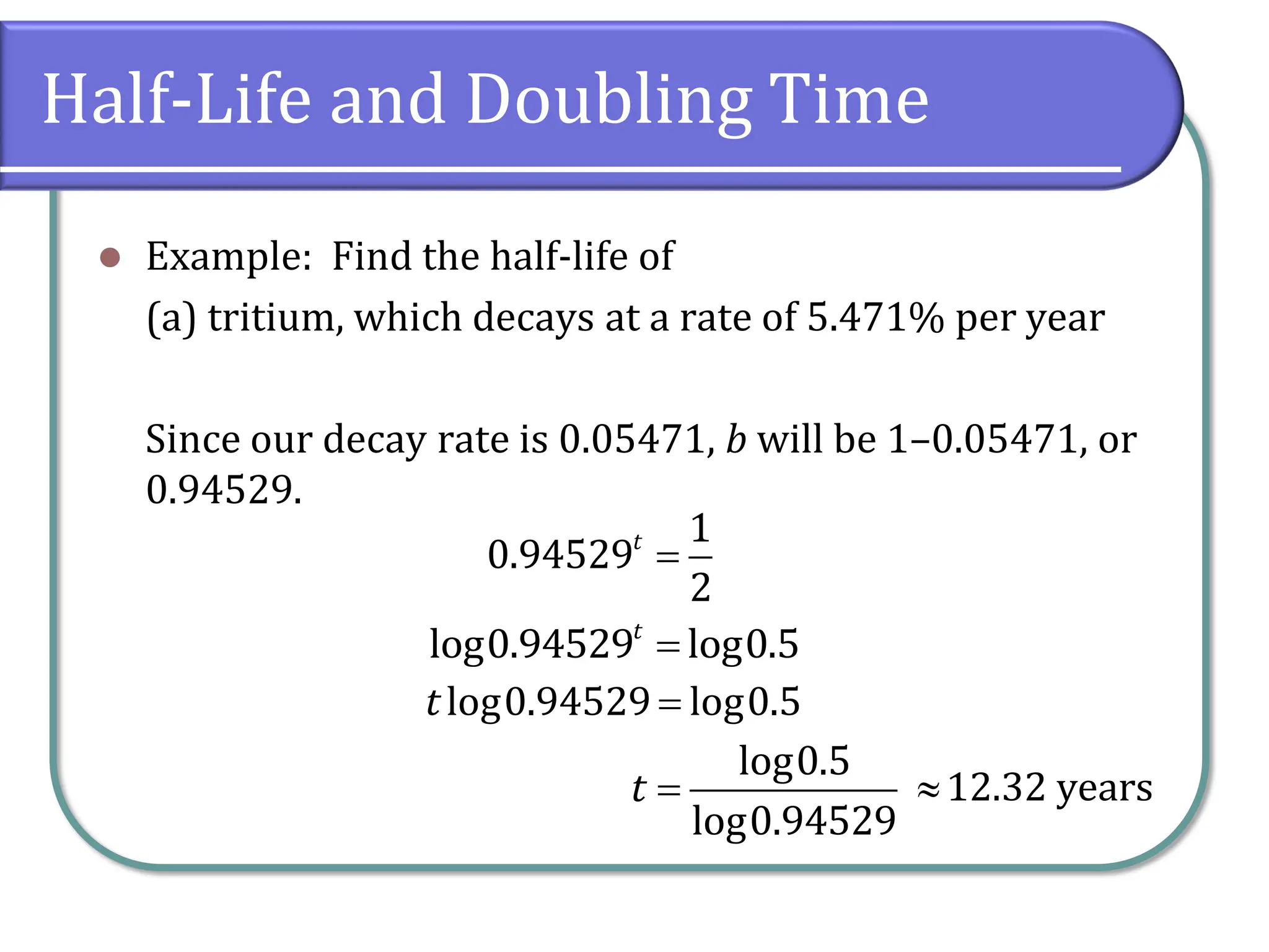 Half-Life and Doubling Time
⚫ Example: Find the half-life of
(a) tritium, which decays at a rate of 5.471% per year
Since our decay rate is 0.05471, b will be 1–0.05471, or
0.94529.
=
1
0.94529
2
t
=
log0.94529 log0.5
t
=
log0.94529 log0.5
t
=
log0.5
log0.94529
t 12.32 years
 