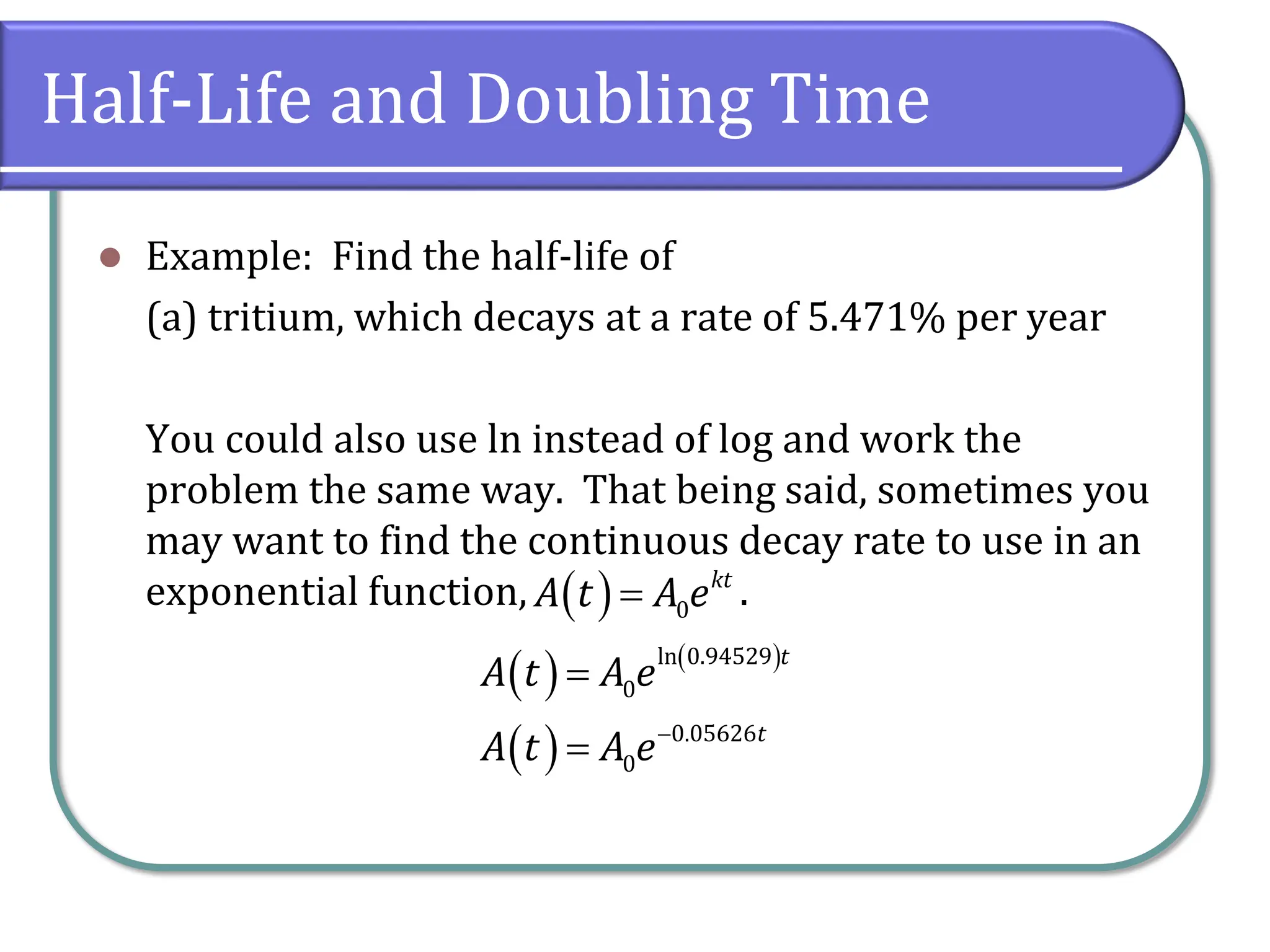 Half-Life and Doubling Time
⚫ Example: Find the half-life of
(a) tritium, which decays at a rate of 5.471% per year
You could also use ln instead of log and work the
problem the same way. That being said, sometimes you
may want to find the continuous decay rate to use in an
exponential function, .
( ) 0
kt
A t A e
=
( ) ( )
( )
ln 0.94529
0
0.05626
0
t
t
A t A e
A t A e−
=
=
 