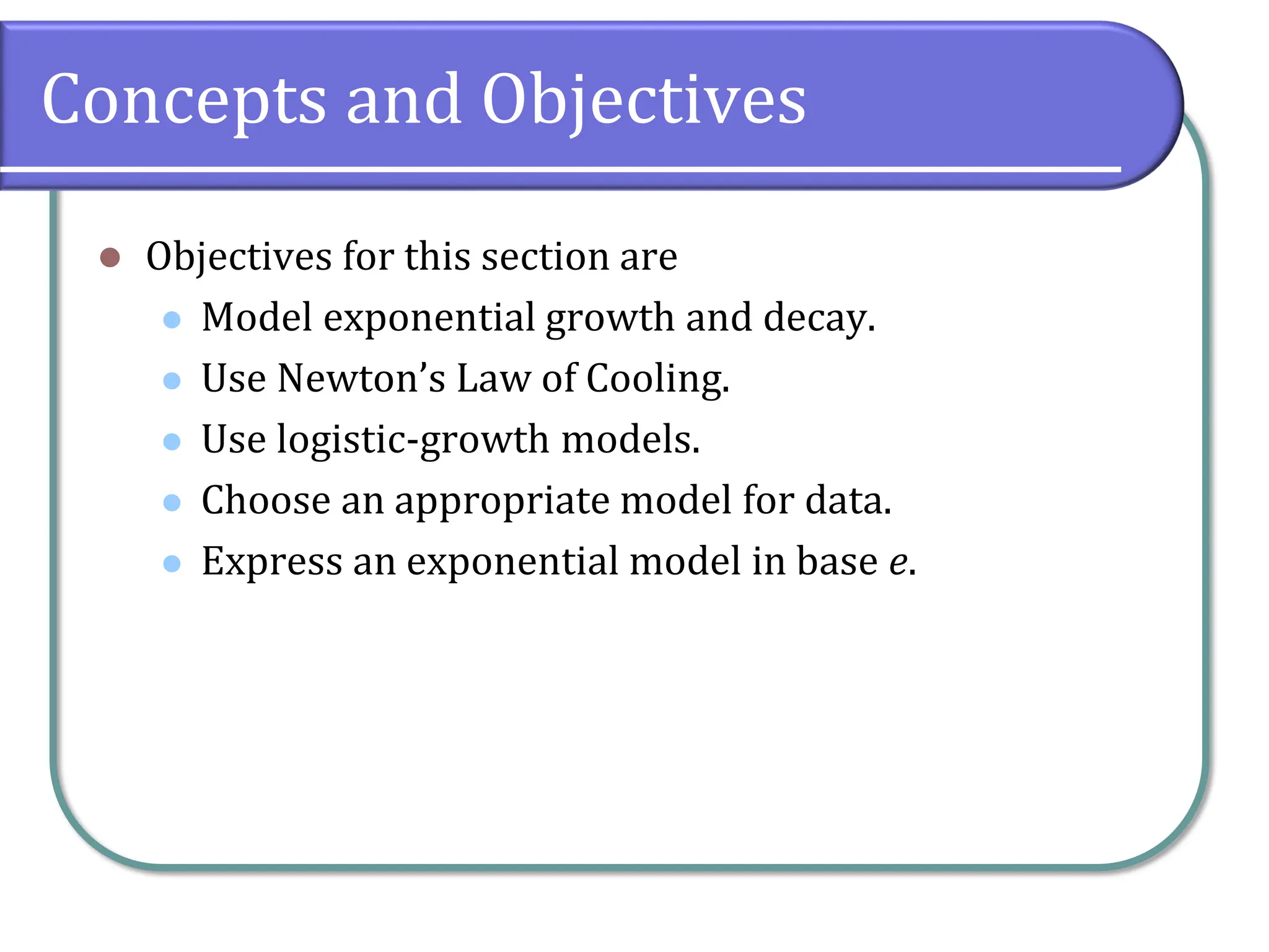 Concepts and Objectives
⚫ Objectives for this section are
⚫ Model exponential growth and decay.
⚫ Use Newton’s Law of Cooling.
⚫ Use logistic-growth models.
⚫ Choose an appropriate model for data.
⚫ Express an exponential model in base e.
 